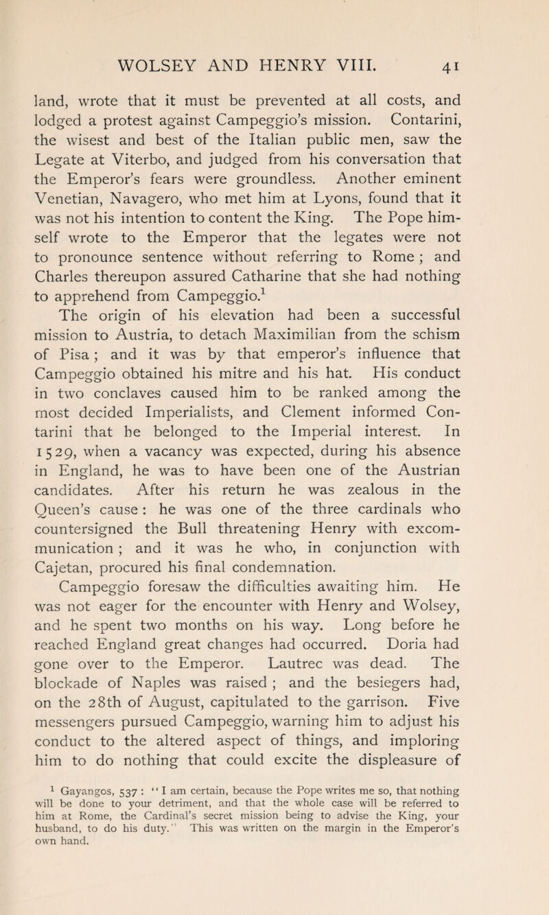 land, wrote that it must be prevented at all costs, and lodged a protest against Campeggio’s mission. Contarini, the wisest and best of the Italian public men, saw the Legate at Viterbo, and judged from his conversation that the Emperor’s fears were groundless. Another eminent Venetian, Navagero, who met him at Lyons, found that it was not his intention to content the King. The Pope him¬ self wrote to the Emperor that the legates were not to pronounce sentence without referring to Rome ; and Charles thereupon assured Catharine that she had nothing to apprehend from Campeggio.1 The origin of his elevation had been a successful mission to Austria, to detach Maximilian from the schism of Pisa; and it was by that emperor’s influence that Campeggio obtained his mitre and his hat. His conduct in two conclaves caused him to be ranked among the most decided Imperialists, and Clement informed Con¬ tarini that he belonged to the Imperial interest. In 1529, when a vacancy was expected, during his absence in England, he was to have been one of the Austrian candidates. After his return he was zealous in the Queen’s cause : he was one of the three cardinals who countersigned the Bull threatening Henry with excom¬ munication ; and it was he who, in conjunction with Cajetan, procured his final condemnation. Campeggio foresaw the difficulties awaiting him. He was not eager for the encounter with Henry and Wolsey, and he spent two months on his way. Long before he reached England great changes had occurred. Doria had gone over to the Emperor. Lautrec was dead. The blockade of Naples was raised ; and the besiegers had, on the 28th of August, capitulated to the garrison. Five messengers pursued Campeggio, warning him to adjust his conduct to the altered aspect of things, and imploring him to do nothing that could excite the displeasure of 1 Gayangos, 537 : “I am certain, because the Pope writes me so, that nothing will be done to your detriment, and that the whole case will be referred to him at Rome, the Cardinal’s secret mission being to advise the King, your husband, to do his duty.’’ This was written on the margin in the Emperor’s own hand.