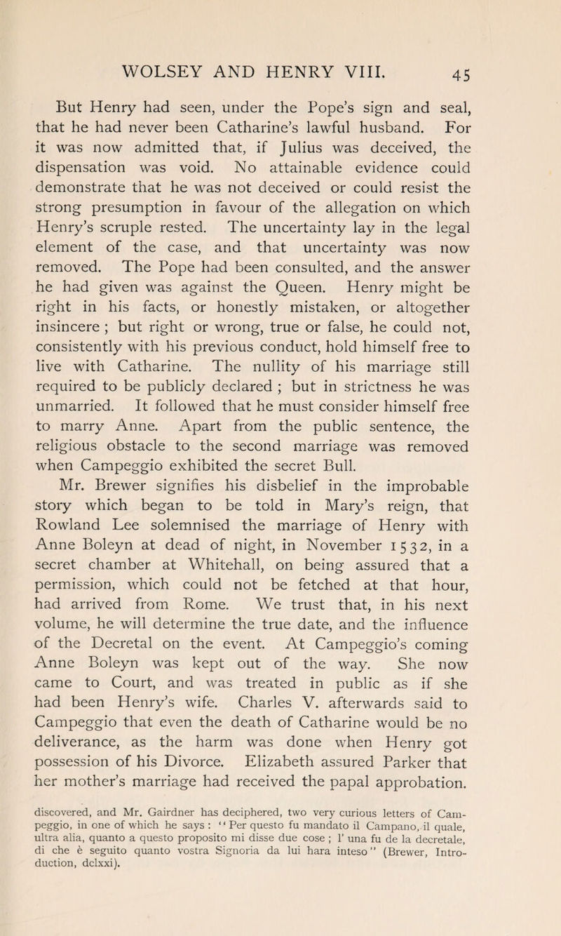 But Henry had seen, under the Pope’s sign and seal, that he had never been Catharine’s lawful husband. For it was now admitted that, if Julius was deceived, the dispensation was void. No attainable evidence could demonstrate that he was not deceived or could resist the strong presumption in favour of the allegation on which Henry’s scruple rested. The uncertainty lay in the legal element of the case, and that uncertainty was now removed. The Pope had been consulted, and the answer he had given was against the Queen. Henry might be right in his facts, or honestly mistaken, or altogether insincere ; but right or wrong, true or false, he could not, consistently with his previous conduct, hold himself free to live with Catharine. The nullity of his marriage still required to be publicly declared ; but in strictness he was unmarried. It followed that he must consider himself free to marry Anne. Apart from the public sentence, the religious obstacle to the second marriage was removed when Campeggio exhibited the secret Bull. Mr. Brewer signifies his disbelief in the improbable story which began to be told in Mary’s reign, that Rowland Lee solemnised the marriage of Henry with Anne Boleyn at dead of night, in November 1532, in a secret chamber at Whitehall, on being assured that a permission, which could not be fetched at that hour, had arrived from Rome. We trust that, in his next volume, he will determine the true date, and the influence of the Decretal on the event. At Campeggio’s coming Anne Boleyn was kept out of the way. She now came to Court, and was treated in public as if she had been Henry’s wife. Charles V. afterwards said to Campeggio that even the death of Catharine would be no deliverance, as the harm was done when Henry got possession of his Divorce. Elizabeth assured Parker that her mother’s marriage had received the papal approbation. discovered, and Mr. Gairdner has deciphered, two very curious letters of Cam¬ peggio, in one of which he says : “ Per questo fu mandato il Campano. il quale, ultra alia, quanto a questo proposito mi disse due cose ; 1’ una fu de la decretale, di che e seguito quanto vostra Signoria da lui hara inteso ” (Brewer, Intro¬ duction, dclxxi).