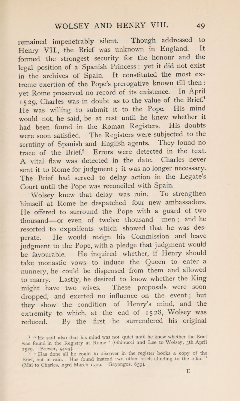 remained impenetrably silent. Though addressed to Henry VII., the Brief was unknown in England. It formed the strongest security for the honour and the legal position of a Spanish Princess : yet it did not exist in the archives of Spain. It constituted the most ex¬ treme exertion of the Pope’s prerogative known till then : yet Rome preserved no record of its existence. In April 1529, Charles was in doubt as to the value of the Brief.1 He was willing to submit it to the Pope. His mind would not, he said, be at rest until he knew whether it had been found in the Roman Registers. His doubts were soon satisfied. The Registers were subjected to the scrutiny of Spanish and English agents. They found no trace of the Brief.2 Errors were detected in the text. A vital flaw was detected in the date. Charles never sent it to Rome for judgment; it was no longer necessary. The Brief had served to delay action in the Legate’s Court until the Pope was reconciled with Spain. Wolsey knew that delay was ruin. To strengthen himself at Rome he despatched four new ambassadors. He offered to surround the Pope with a guard of two thousand—or even of twelve thousand—men ; and he resorted to expedients which showed that he was des¬ perate. He would resign his Commission and leave judgment to the Pope, with a pledge that judgment would be favourable. He inquired whether, if Henry should take monastic vows to induce the Queen to enter a nunnery, he could be dispensed from them and allowed to marry. Lastly, he desired to know whether the King might have two wives. These proposals were soon dropped, and exerted no influence on the event ; but they show the condition of Henry’s mind, and the extremity to which, at the end of 1528, Wolsey was reduced. By the first he surrendered his original 1 “He said also that his mind was not quiet until he knew whether the Brief was found in the Registry at Rome” (Ghinucci and Lee to Wolsey, 5th April 1529. Brewer, 5423). 2 ‘ ‘ Has done all he could to discover in the register books a copy of the Brief, but in vain. Has found instead two other briefs alluding to the affair ” (Mai to Charles, 23rd March 1529. Gayangos, 659).