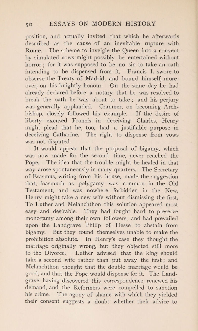position, and actually invited that which he afterwards described as the cause of an inevitable rupture with Rome. The scheme to inveigle the Queen into a convent by simulated vows might possibly be entertained without horror ; for it was supposed to be no sin to take an oath intending to be dispensed from it. Francis I. swore to observe the Treaty of Madrid, and bound himself, more¬ over, on his knightly honour. On the same day he had already declared before a notary that he was resolved to break the oath he was about to take ; and his perjury was generally applauded. Cranmer, on becoming Arch¬ bishop, closely followed his example. If the desire of liberty excused Francis in deceiving Charles, Henry might plead that he, too, had a justifiable purpose in deceiving Catharine. The right to dispense from vows was not disputed. It would appear that the proposal of bigamy, which was now made for the second time, never reached the Pope. The idea that the trouble might be healed in that way arose spontaneously in many quarters. The Secretary of Erasmus, writing from his house, made the suggestion that, inasmuch as polygamy was common in the Old Testament, and was nowhere forbidden in the New, Henry might take a new wife without dismissing the first. To Luther and Melanchthon this solution appeared most easy and desirable. They had fought hard to preserve monogamy among their own followers, and had prevailed upon the Landgrave Philip of Hesse to abstain from bigamy. But they found themselves unable to make the prohibition absolute. In Henry’s case they thought the marriage originally wrong, but they objected still more to the Divorce. Luther advised that the king should take a second wife rather than put away the first; and Melanchthon thought that the double marriage would be good, and that the Pope would dispense for it. The Land¬ grave, having discovered this correspondence, renewed his demand, and the Reformers were compelled to sanction his crime. The agony of shame with which they yielded their consent suggests a doubt whether their advice to