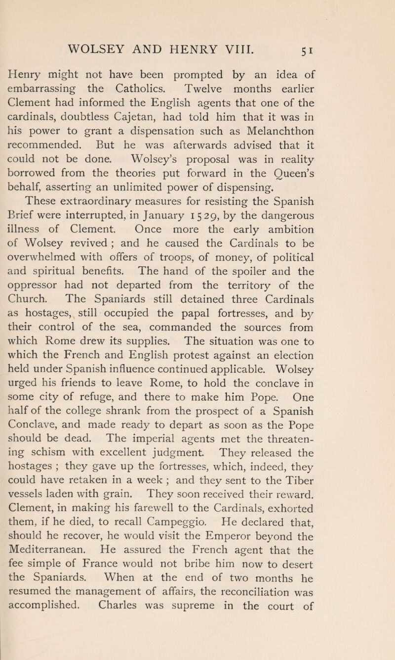 Henry might not have been prompted by an idea of embarrassing the Catholics. Twelve months earlier Clement had informed the English agents that one of the cardinals, doubtless Cajetan, had told him that it was in his power to grant a dispensation such as Melanchthon recommended. But he was afterwards advised that it could not be done. Wolsey’s proposal was in reality borrowed from the theories put forward in the Queen’s behalf, asserting an unlimited power of dispensing. These extraordinary measures for resisting the Spanish Brief were interrupted, in January 1529, by the dangerous illness of Clement. Once more the early ambition of Wolsey revived ; and he caused the Cardinals to be overwhelmed with offers of troops, of money, of political and spiritual benefits. The hand of the spoiler and the oppressor had not departed from the territory of the Church. The Spaniards still detained three Cardinals as hostages, still occupied the papal fortresses, and by their control of the sea, commanded the sources from which Rome drew its supplies. The situation was one to which the French and English protest against an election held under Spanish influence continued applicable. Wolsey urged his friends to leave Rome, to hold the conclave in some city of refuge, and there to make him Pope. One half of the college shrank from the prospect of a Spanish Conclave, and made ready to depart as soon as the Pope should be dead. The imperial agents met the threaten¬ ing schism with excellent judgment. They released the hostages ; they gave up the fortresses, which, indeed, they could have retaken in a week ; and they sent to the Tiber vessels laden with grain. They soon received their reward. Clement, in making his farewell to the Cardinals, exhorted them, if he died, to recall Campeggio. He declared that, should he recover, he would visit the Emperor beyond the Mediterranean. He assured the French agent that the fee simple of France would not bribe him now to desert the Spaniards. When at the end of two months he resumed the management of affairs, the reconciliation was accomplished. Charles was supreme in the court of