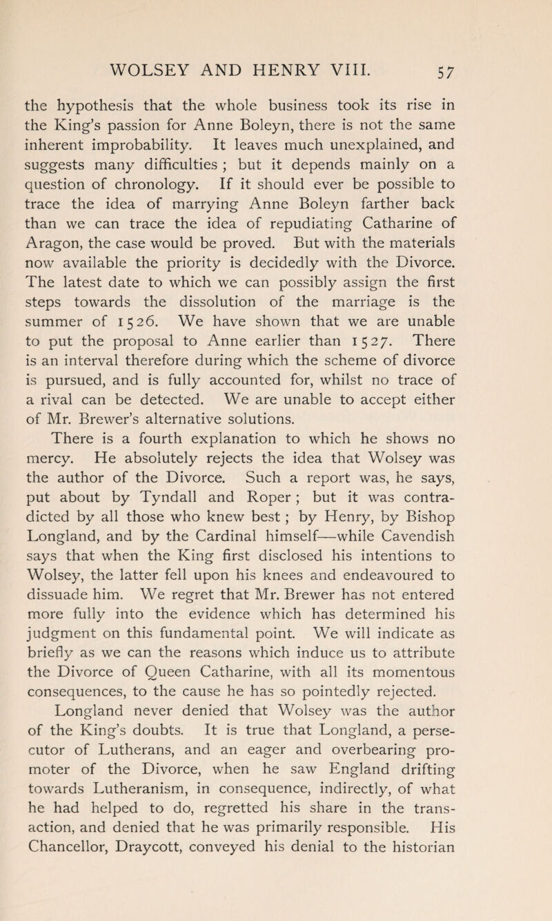 the hypothesis that the whole business took its rise in the King’s passion for Anne Boleyn, there is not the same inherent improbability. It leaves much unexplained, and suggests many difficulties ; but it depends mainly on a question of chronology. If it should ever be possible to trace the idea of marrying Anne Boleyn farther back than we can trace the idea of repudiating Catharine of Aragon, the case would be proved. But with the materials now available the priority is decidedly with the Divorce. The latest date to which we can possibly assign the first steps towards the dissolution of the marriage is the summer of 1526. We have shown that we are unable to put the proposal to Anne earlier than 1527. There is an interval therefore during which the scheme of divorce is pursued, and is fully accounted for, whilst no trace of a rival can be detected. We are unable to accept either of Mr. Brewer’s alternative solutions. There is a fourth explanation to which he shows no mercy. He absolutely rejects the idea that Wolsey was the author of the Divorce. Such a report was, he says, put about by Tyndall and Roper; but it was contra¬ dicted by all those who knew best; by Henry, by Bishop Longland, and by the Cardinal himself—while Cavendish says that when the King first disclosed his intentions to Wolsey, the latter fell upon his knees and endeavoured to dissuade him. We regret that Mr. Brewer has not entered more fully into the evidence which has determined his judgment on this fundamental point. We will indicate as briefly as we can the reasons which induce us to attribute the Divorce of Queen Catharine, with all its momentous consequences, to the cause he has so pointedly rejected. Longland never denied that Wolsey was the author of the King’s doubts. It is true that Longland, a perse¬ cutor of Lutherans, and an eager and overbearing pro¬ moter of the Divorce, when he saw England drifting towards Lutheranism, in consequence, indirectly, of what he had helped to do, regretted his share in the trans¬ action, and denied that he was primarily responsible. His Chancellor, Draycott, conveyed his denial to the historian