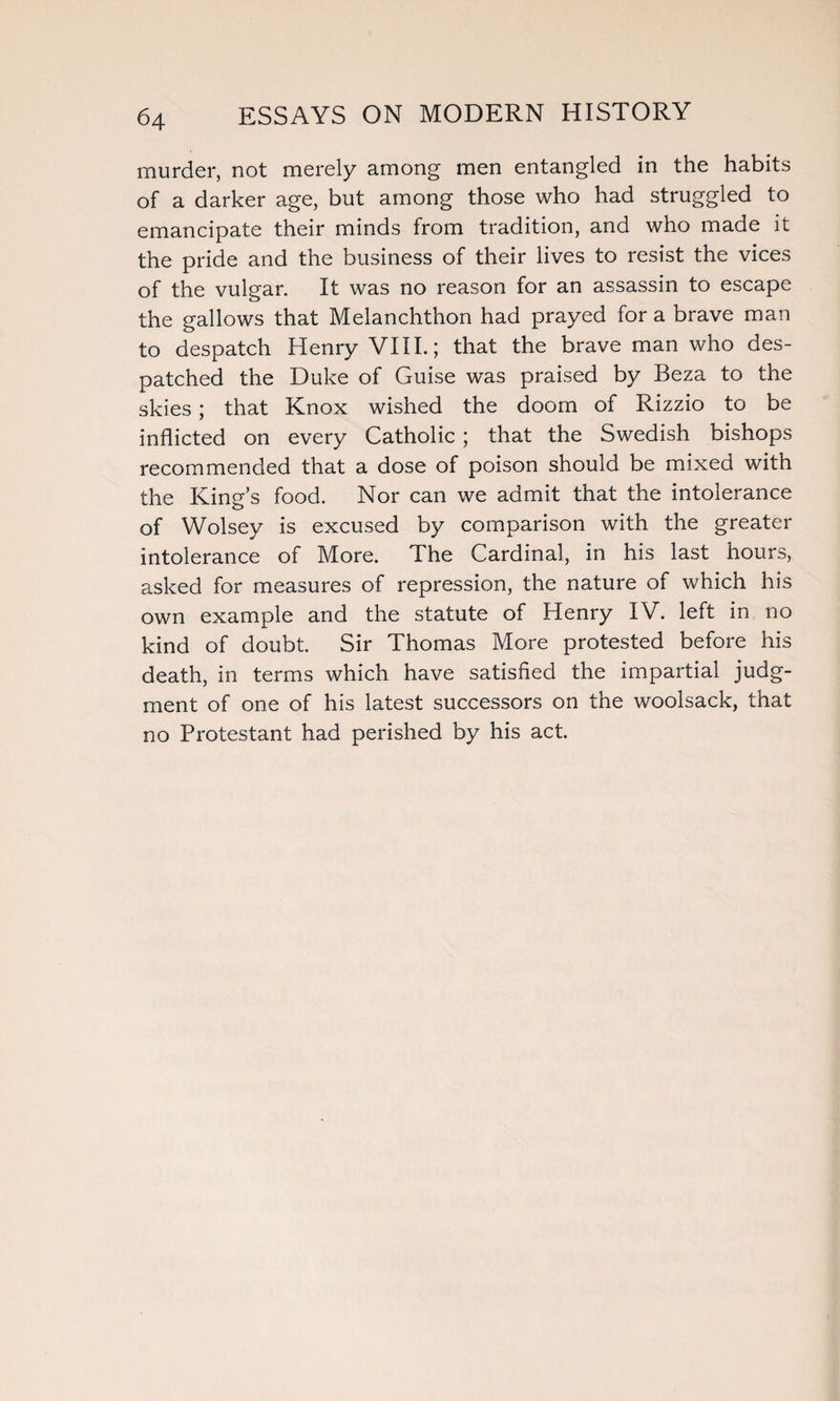 murder, not merely among men entangled in the habits of a darker age, but among those who had struggled to emancipate their minds from tradition, and who made it the pride and the business of their lives to resist the vices of the vulgar. It was no reason for an assassin to escape the gallows that Melanchthon had prayed for a brave man to despatch Henry VIII.; that the brave man who des¬ patched the Duke of Guise was praised by Beza to the skies; that Knox wished the doom of Rizzio to be inflicted on every Catholic ; that the Swedish bishops recommended that a dose of poison should be mixed with the King’s food. Nor can we admit that the intolerance of Wolsey is excused by comparison with the greater intolerance of More. The Cardinal, in his last hours, asked for measures of repression, the nature of which his own example and the statute of Henry IV. left in no kind of doubt. Sir Thomas More protested before his death, in terms which have satisfied the impartial judg¬ ment of one of his latest successors on the woolsack, that no Protestant had perished by his act.