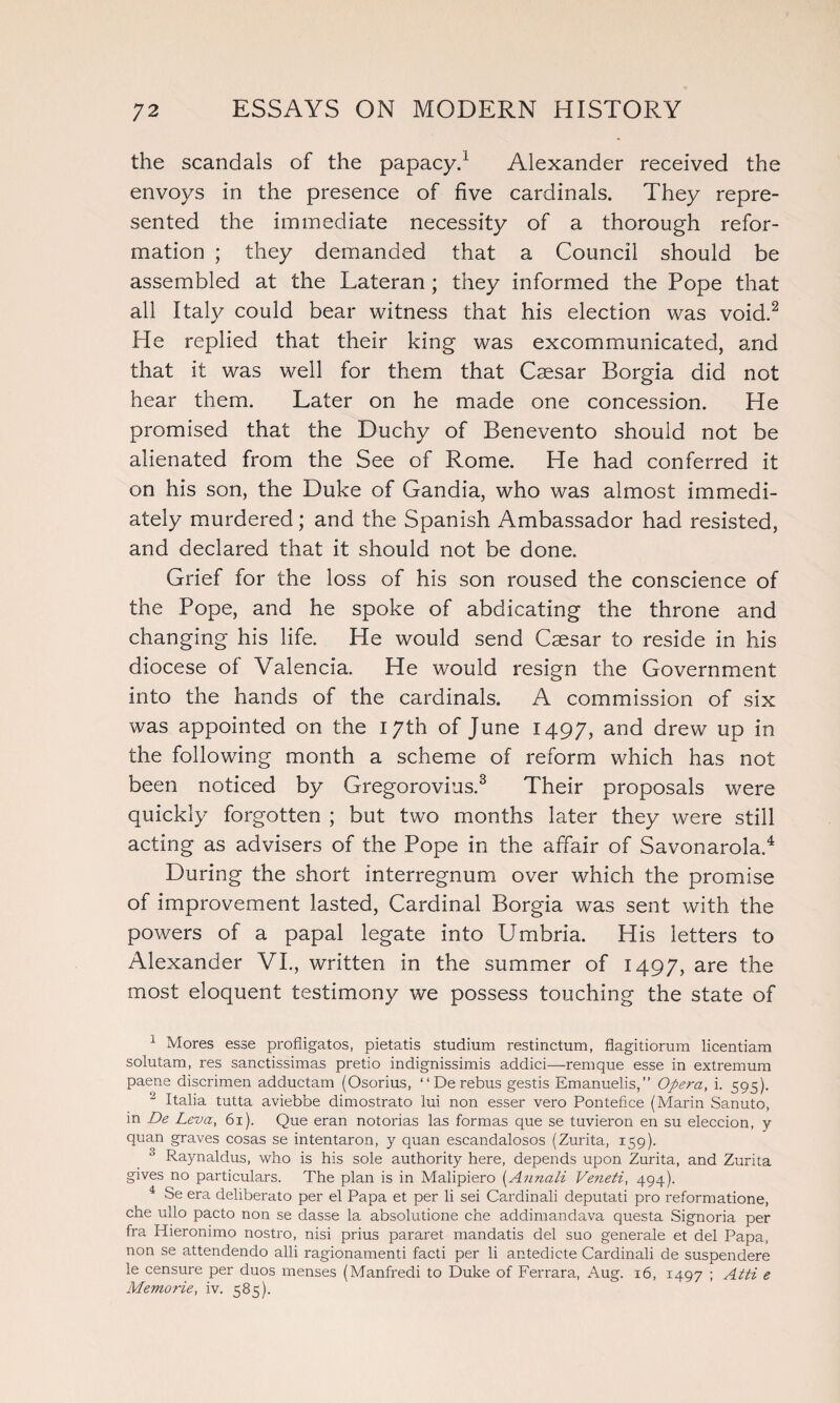 the scandals of the papacy.1 Alexander received the envoys in the presence of five cardinals. They repre¬ sented the immediate necessity of a thorough refor¬ mation ; they demanded that a Council should be assembled at the Lateran ; they informed the Pope that all Italy could bear witness that his election was void.2 He replied that their king was excommunicated, and that it was well for them that Caesar Borgia did not hear them. Later on he made one concession. He promised that the Duchy of Benevento should not be alienated from the See of Rome. He had conferred it on his son, the Duke of Gandia, who was almost immedi¬ ately murdered; and the Spanish Ambassador had resisted, and declared that it should not be done. Grief for the loss of his son roused the conscience of the Pope, and he spoke of abdicating the throne and changing his life. He would send Caesar to reside in his diocese of Valencia. He would resign the Government into the hands of the cardinals. A commission of six was appointed on the 17th of June 1497, and drew up in the following month a scheme of reform which has not been noticed by Gregorovius.3 Their proposals were quickly forgotten ; but two months later they were still acting as advisers of the Pope in the affair of Savonarola.4 During the short interregnum over which the promise of improvement lasted, Cardinal Borgia was sent with the powers of a papal legate into Umbria. His letters to Alexander VI., written in the summer of 1497, are the most eloquent testimony we possess touching the state of 1 Mores esse profligatos, pietatis studium restinctum, flagitiorura licentiam solutam, res sanctissimas pretio indignissirais addici—remque esse in extremum paene discrimen adductam (Osorius, “ De rebus gestis Emanuelis,” Opera, i. 595). 2 Italia tutta aviebbe dimostrato lui non esser vero Pontefice (Marin Sanuto, in De Leva, 61). Que eran notorias las formas que se tuvieron en su eleccion, y quan graves cosas se intentaron, y quan eseandalosos (Zurita, 159). 3 Raynaldus, who is his sole authority here, depends upon Zurita, and Zurita gives no particulars. The plan is in Malipiero (Annali Veneti, 494). 4 Se era deliberato per el Papa et per li sei Cardinali deputati pro reformatione, che ullo pacto non se dasse la absolutione che addimandava questa Signoria per fra Hieronimo nostro, nisi prius pararet mandatis del suo generale et del Papa, non se attendendo alii ragionamenti facti per li antedicte Cardinali de suspendere le censure per duos menses (Manfredi to Duke of Ferrara, Aug. 16, 1497 ; Aiti e Memorie, iv. 585).