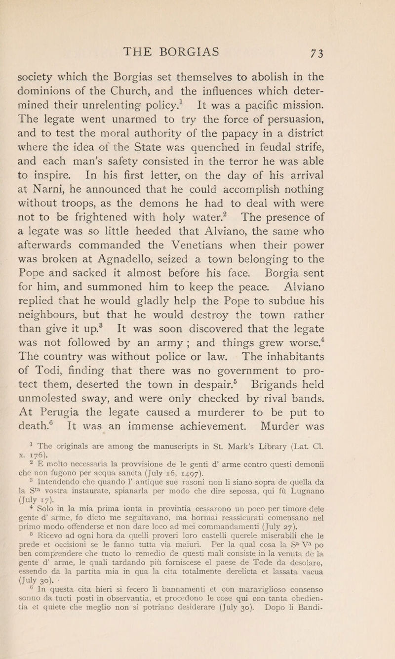 society which the Borgias set themselves to abolish in the dominions of the Church, and the influences which deter¬ mined their unrelenting policy.1 It was a pacific mission. The legate went unarmed to try the force of persuasion, and to test the moral authority of the papacy in a district where the idea of the State was quenched in feudal strife, and each man’s safety consisted in the terror he was able to inspire. In his first letter, on the day of his arrival at Narni, he announced that he could accomplish nothing without troops, as the demons he had to deal with were not to be frightened with holy water.2 The presence of a legate was so little heeded that Alviano, the same who afterwards commanded the Venetians when their power was broken at Agnadello, seized a town belonging to the Pope and sacked it almost before his face. Borgia sent for him, and summoned him to keep the peace. Alviano replied that he would gladly help the Pope to subdue his neighbours, but that he would destroy the town rather than give it up.3 It was soon discovered that the legate was not followed by an army ; and things grew worse.4 The country was without police or law. The inhabitants of Todi, finding that there was no government to pro¬ tect them, deserted the town in despair.5 Brigands held unmolested sway, and were only checked by rival bands. At Perugia the legate caused a murderer to be put to death.6 It was an immense achievement. Murder was 1 The originals are among the manuscripts in St. Mark’s Library (Lat. Cl. x. 176). 2 E molto necessaria la provvisione de le genti d’ arme contro questi demonii che non fugono per acqua sancta (July 16, 1497). 3 Intendendo che quando 1’ antique sue rasoni non li siano sopra de quella da la Sta vostra instaurate, spianarla per modo che dire sepossa, qui fu Lugnano (July 17)- 4 Solo in la mia prima ionta in provintia cessarono un poco per timore dele gente d’ arme, fo dicto me seguitavano, ma hormai reassicurati comensano nel primo modo offenderse et non dare loco ad mei commandamenti (July 27). 5 Ricevo ad ogni hora da quelli proveri loro castelli querele miserabili che le prede et occisioni se le fanno tutta via maiuri. Per la qual cosa la Sa Va po ben comprendere che tucto lo remedio de questi mali consiste in la venuta de la gente d’ arme, le quali tardando piu forniscese el paese de Tode da desolare, essendo da la partita mia in qua la cita totalmente derelicta et lassata vacua (July 30). • 6 In questa cita hieri si fecero li bannamenti et con maraviglioso consenso sonno da tucti posti in observantia, et procedono le cose qui con tanta obedien- tia et quiete che meglio non si potriano desiderare (July 30). Dopo li Bandi-
