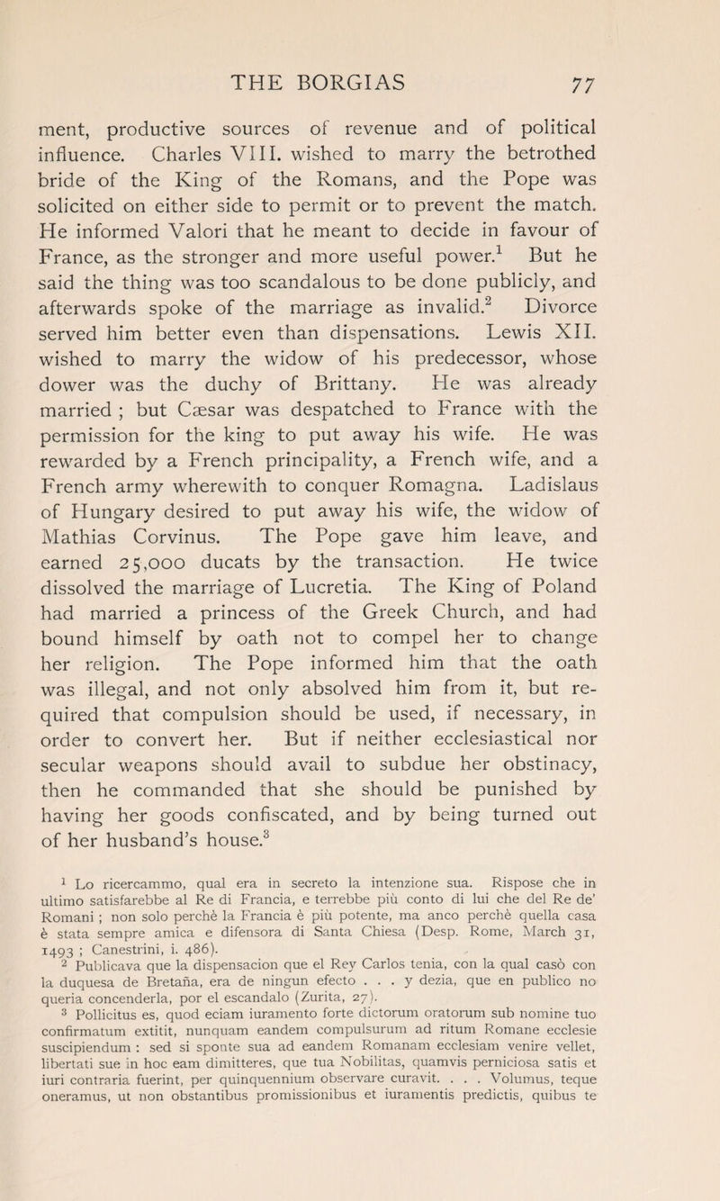 merit, productive sources of revenue and of political influence. Charles VIII. wished to marry the betrothed bride of the King of the Romans, and the Pope was solicited on either side to permit or to prevent the match.. He informed Valori that he meant to decide in favour of France, as the stronger and more useful power.1 But he said the thing was too scandalous to be done publicly, and afterwards spoke of the marriage as invalid.2 Divorce served him better even than dispensations. Lewis XIL wished to marry the widow of his predecessor, whose dower was the duchy of Brittany. He was already married ; but Caesar was despatched to France with the permission for the king to put away his wife. He was rewarded by a French principality, a French wife, and a French army wherewith to conquer Romagna. Ladislaus of Hungary desired to put away his wife, the widow of Mathias Corvinus. The Pope gave him leave, and earned 25,000 ducats by the transaction. He twice dissolved the marriage of Lucretia. The King of Poland had married a princess of the Greek Church, and had bound himself by oath not to compel her to change her religion. The Pope informed him that the oath was illegal, and not only absolved him from it, but re¬ quired that compulsion should be used, if necessary, in order to convert her. But if neither ecclesiastical nor secular weapons should avail to subdue her obstinacy, then he commanded that she should be punished by having her goods confiscated, and by being turned out of her husband’s house.3 1 Lo ricercammo, qual era in secreto la intenzione sua. Rispose che in ultimo satisfarebbe al Re di Francia, e terrebbe piu conto di lui che del Re de’ Romani ; non solo perche la Francia e piu potente, ma anco perche quella casa e stata sempre arnica e difensora di Santa Chiesa (Desp. Rome, March 31, 1493 ; Canestrini, i. 486). 2 Publicava que la dispensacion que el Rey Carlos tenia, con la qual casd con la duquesa de Bretana, era de ningun efecto . . . y dezia, que en publico no queria concenderla, por el escandalo (Zurita, 27). 3 Pollicitus es, quod eciam iuramento forte dictorum oratorum sub nomine tuo confirmatum extitit, nunquam eandem compulsurum ad ritum Romane ecclesie suscipiendum : sed si sponte sua ad eandem Romanam ecelesiam venire vellet, libertati sue in hoc earn dimitteres, que tua Nobilitas, quamvis perniciosa satis et iuri contraria fuerint, per quinquennium observare curavit. . . . Volumus, teque oneramus, ut non obstantibus promissionibus et iuramentis predictis, quibus te