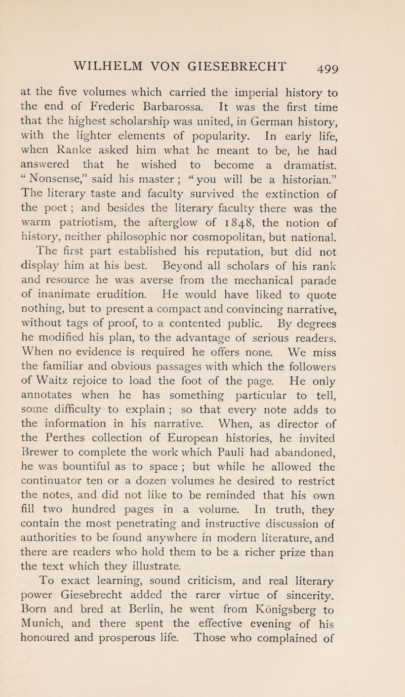 at the five volumes which carried the imperial history to the end of Frederic Barbarossa. It was the first time that the highest scholarship was united, in German history, with the lighter elements of popularity. In early life, when Ranke asked him what he meant to be, he had answered that he wished to become a dramatist. “Nonsense,” said his master; “you will be a historian.” The literary taste and faculty survived the extinction of the poet ; and besides the literary faculty there was the warm patriotism, the afterglow of 1848, the notion of history, neither philosophic nor cosmopolitan, but national. The first part established his reputation, but did not display him at his best. Beyond all scholars of his rank and resource he was averse from the mechanical parade of inanimate erudition. He would have liked to quote nothing, but to present a compact and convincing narrative, without tags of proof, to a contented public. By degrees he modified his plan, to the advantage of serious readers. When no evidence is required he offers none. We miss the familiar and obvious passages with which the followers of Waitz rejoice to load the foot of the page. He only annotates when he has something particular to tell, some difficulty to explain ; so that every note adds to the information in his narrative. When, as director of the Perthes collection of European histories, he invited Brewer to complete the work which Pauli had abandoned, he was bountiful as to space ; but while he allowed the continuator ten or a dozen volumes he desired to restrict the notes, and did not like to be reminded that his own fill two hundred pages in a volume. In truth, they contain the most penetrating and instructive discussion of authorities to be found anywhere in modern literature, and there are readers who hold them to be a richer prize than the text which they illustrate. To exact learning, sound criticism, and real literary power Giesebrecht added the rarer virtue of sincerity. Born and bred at Berlin, he went from Konigsberg to Munich, and there spent the effective evening of his honoured and prosperous life. Those who complained of