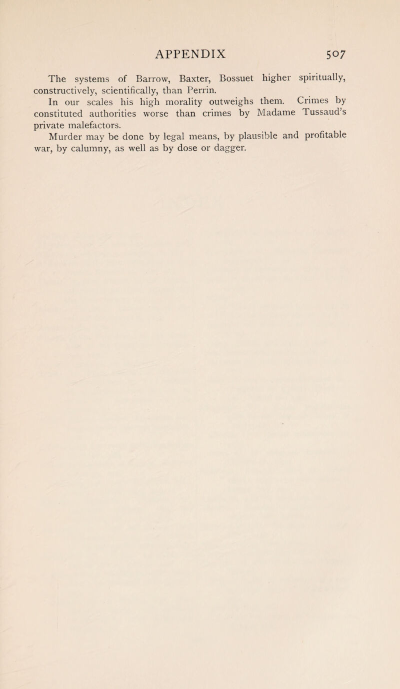 The systems of Barrow, Baxter, Bossuet higher spiritually, constructively, scientifically, than Perrin. In our scales his high morality outweighs them. Crimes by constituted authorities worse than crimes by Madame 1 ussaud’s private malefactors. Murder may be done by legal means, by plausible and profitable war, by calumny, as well as by dose or dagger.