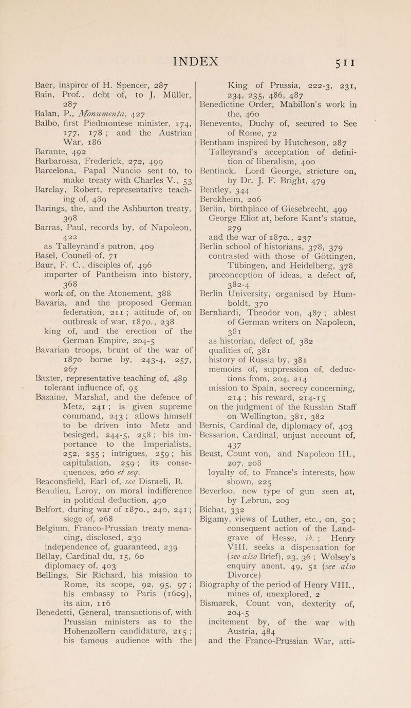 Baer, inspirer of H. Spencer, 287 Bain, Prof., debt of, to J. Muller, 287 Balan, P., Monumenta, 427 Balbo, first Piedmontese minister, 174, 177, 178 ; and the Austrian War, 186 Barante, 492 Barbarossa, Frederick, 272, 499 Barcelona, Papal Nuncio sent to, to make treaty with Charles V., 53 Barclay, Robert, representative teach¬ ing of, 489 Barings, the, and the Ashburton treaty. 398 Barras, Paul, records by, of Napoleon, 422 as Talleyrand’s patron, 409 Basel, Council of, 71 Baur, F. C., disciples of, 496 importer of Pantheism into history, 368 work of, on the Atonement, 388 Bavaria, and the proposed German federation, 211 ; attitude of, on outbreak of war, 1870., 238 king of, and the erection of the German Empire, 204-5 Bavarian troops, brunt of the war of 1870 borne by, 243-4, 25 7, 267 Baxter, representative teaching of, 489 tolerant influence of, 95 Bazaine, Marshal, and the defence of Metz, 241 ; is given supreme command, 243 ; allows himself to be driven into Metz and besieged, 244-5, 258 ; his im¬ portance to the Imperialists, 252, 255 ; intrigues, 259 ; his capitulation, 259 ; its conse¬ quences, 260 et seq. Beaconsfield, Earl of, see Disraeli, B. Beaulieu, Leroy, on moral indifference in political deduction, 490 Belfort, during war of 1870., 240, 241; siege of, 268 Belgium, Franco-Prussian treaty mena¬ cing, disclosed, 239 independence of, guaranteed, 239 Be'llay, Cardinal du, 15, 60 diplomacy of, 403 Bellings, Sir Richard, his mission to Rome, its scope, 92, 95, 97 ; his embassy to Paris (1609), its aim, 116 Benedetti, General, transactions of, with Prussian ministers as to the Hohenzollern candidature, 2x5 ; his famous audience with the 5 11 King of Prussia, 222-3, 231, 234, 235, 486, 487 Benedictine Order, Mabillon’s work in the, 460 Benevento, Duchy of, secured to See of Rome, 72 Bentham inspired by Hutcheson, 287 Talleyrand’s acceptation of defini¬ tion of liberalism, 400 Bentinck, Lord George, stricture on, by Dr. J. F. Bright, 479 Bentley, 344 Berckheim, 206 Berlin, birthplace of Giesebrecht, 499 George Eliot at, before Kant’s statue, 279 and the war of 1870., 237 Berlin school of historians, 378, 379 contrasted with those of Gottingen, Tubingen, and Heidelberg, 378 preconception of ideas, a defect of, 382-4 Berlin University, organised by Hum¬ boldt, 370 Bernhardi, Theodor von, 487 ; ablest of German writers on Napoleon, 381 as historian, defect of, 382 qualities of, 381 history of Russia by, 381 memoirs of, suppression of, deduc¬ tions from, 204, 214 mission to Spain, secrecy concerning, 2x4 ; his reward, 214-15 on the judgment of the Russian Staff on Wellington, 381, 382 Bernis, Cardinal de, diplomacy of, 403 Bessarion, Cardinal, unjust account of, 437 Beust, Count von, and Napoleon III., 207, 208 loyalty of, to France’s interests, how- shown, 225 Beverloo, new type of gun seen at, by Lebrun, 209 Bichat, 332 Bigamy, views of Luther, etc., on, 50; consequent action of the Land¬ grave of Hesse, ib. ; Henry VIII. seeks a dispensation for [see also Brief), 23, 36 ; Wolsey’s enquiry anent, 49, 51 (see also Divorce) Biography of the period of Henry VIII., mines of, unexplored, 2 Bismarck, Count von, dexterity of, 204-5 incitement by, of the war with Austria, 484 and the Franco-Prussian War, atti-