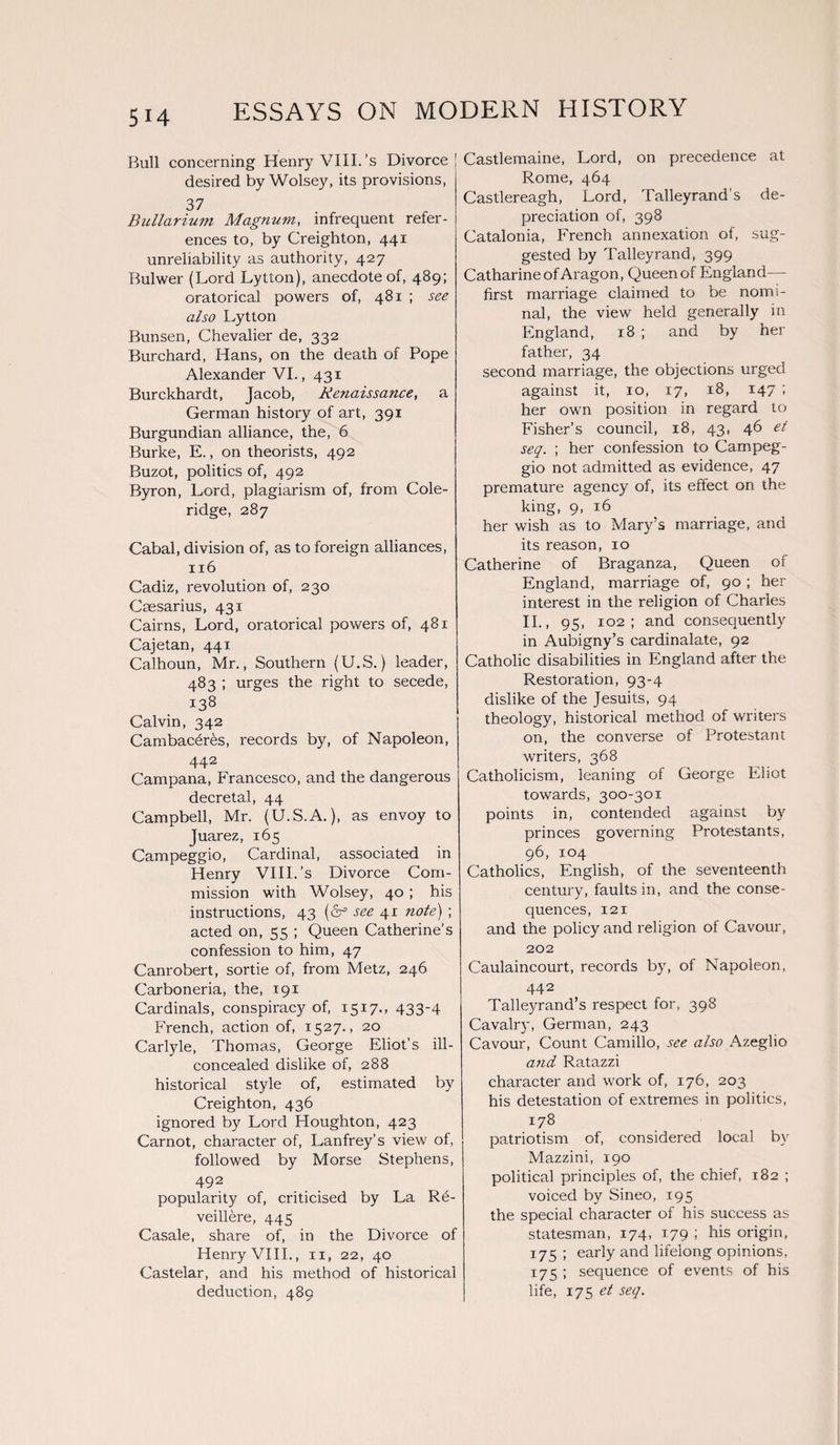 Bull concerning Henry VIII.’s Divorce desired by Wolsey, its provisions, 37 Bullarium Magnum, infrequent refer¬ ences to, by Creighton, 441 unreliability as authority, 427 Bulwer (Lord Lytton), anecdote of, 489; oratorical powers of, 481 ; see also Lytton Bunsen, Chevalier de, 332 Burchard, Hans, on the death of Pope Alexander VI., 431 Burckhardt, Jacob, Renaissance, a German history of art, 391 Burgundian alliance, the, 6 Burke, E., on theorists, 492 Buzot, politics of, 492 Byron, Lord, plagiarism of, from Cole¬ ridge, 287 Cabal, division of, as to foreign alliances, n6 Cadiz, revolution of, 230 Caesarius, 431 Cairns, Lord, oratorical powers of, 481 Cajetan, 441 Calhoun, Mr., Southern (U.S.) leader, 483 ; urges the right to secede, 138 Calvin, 342 Cambacfires, records by, of Napoleon, 442 Campana, Francesco, and the dangerous decretal, 44 Campbell, Mr. (U.S.A.), as envoy to Juarez, 165 Campeggio, Cardinal, associated in Henry VIII.’s Divorce Com¬ mission with Wolsey, 40 ; his instructions, 43 (dr1 see 41 note) ; acted on, 55 ; Queen Catherine’s confession to him, 47 Canrobert, sortie of, from Metz, 246 Carboneria, the, 191 Cardinals, conspiracy of, 1517., 433-4 French, action of, 1527., 20 Carlyle, Thomas, George Eliot’s ill- concealed dislike of, 288 historical style of, estimated by Creighton, 436 ignored by Lord Houghton, 423 Carnot, character of, Lanfrey’s view of, followed by Morse Stephens, 492 popularity of, criticised by La Rfi- veillere, 445 Casale, share of, in the Divorce of Henry VIII., 11, 22, 40 Castelar, and his method of historical deduction, 489 Castlemaine, Lord, on precedence at Rome, 464 Castlereagh, Lord, Talleyrand’s de¬ preciation of, 398 Catalonia, French annexation of, sug¬ gested by Talleyrand, 399 Catharine of Aragon, Queen of England— first marriage claimed to be nomi¬ nal, the view held generally in England, 18 ; and by her father, 34 second marriage, the objections urged against it, 10, 17, 18, 147 ; her own position in regard to Fisher’s council, 18, 43, 46 et seq. ; her confession to Campeg¬ gio not admitted as evidence, 47 premature agency of, its effect on the king, 9, 16 her wish as to Mary’s marriage, and its reason, 10 Catherine of Braganza, Queen of England, marriage of, 90 ; her interest in the religion of Charles II., 95, 102; and consequently in Aubigny’s cardinalate, 92 Catholic disabilities in England after the Restoration, 93-4 dislike of the Jesuits, 94 theology, historical method of writers on, the converse of Protestant writers, 368 Catholicism, leaning of George Eliot towards, 300-301 points in, contended against by princes governing Protestants, 96, 104 Catholics, English, of the seventeenth century, faults in, and the conse¬ quences, 121 and the policy and religion of Cavour, 202 Caulaincourt, records by, of Napoleon, 442 Talleyrand’s respect for, 398 Cavalry, German, 243 Cavour, Count Camillo, see also Azeglio and Ratazzi character and work of, 176, 203 his detestation of extremes in politics, 178 patriotism of, considered local by Mazzini, 190 political principles of, the chief, 182 ; voiced by Sineo, 195 the special character of his success as statesman, 174, 179 ; his origin, 175 ; early and lifelong opinions, 175 ; sequence of events of his life, 175 et seq.