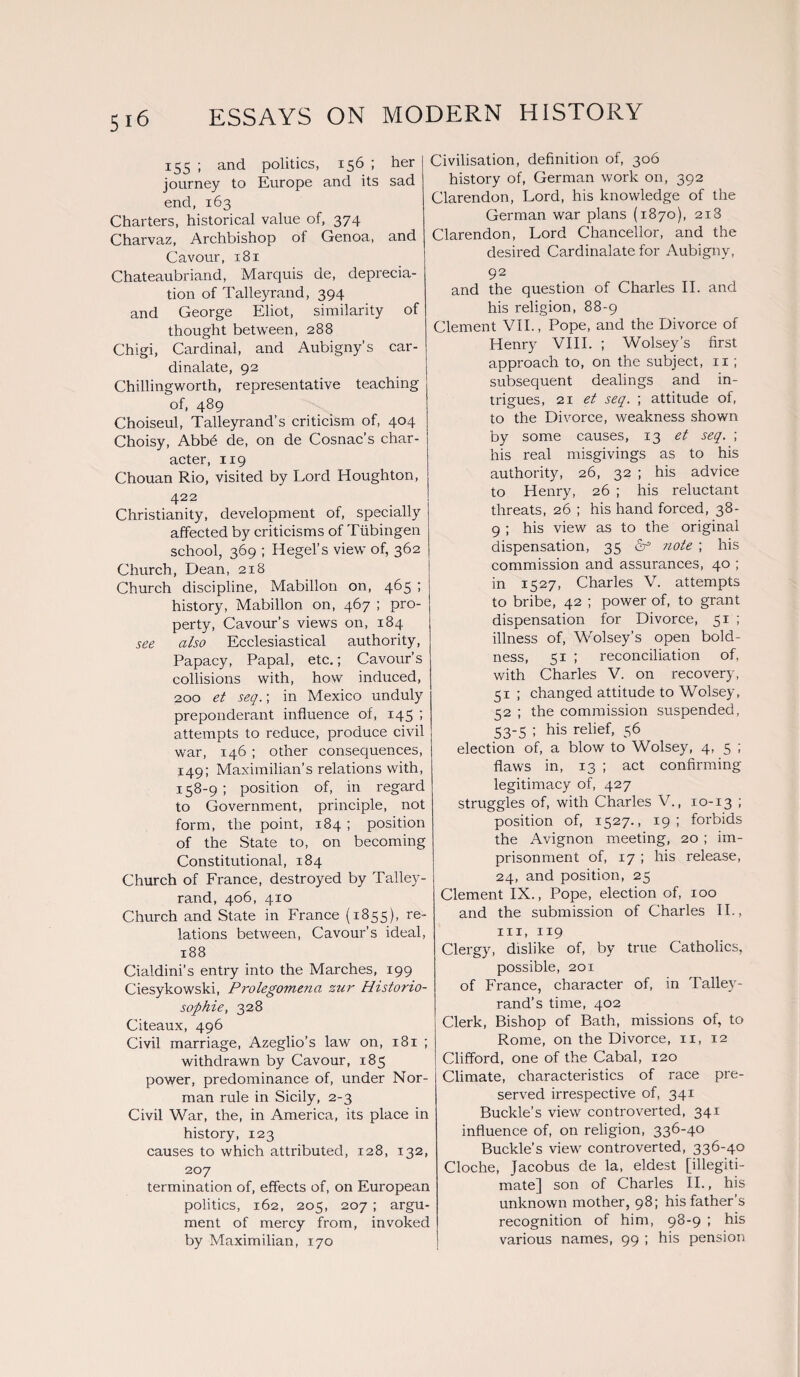 Si6 155 ; and politics, 156 ; her 1 journey to Europe and its sad end, 163 Charters, historical value of, 374 Charvaz, Archbishop of Genoa, and Cavour, 181 Chateaubriand, Marquis de, deprecia¬ tion of Talleyrand, 394 and George Eliot, similarity of thought between, 288 Chigi, Cardinal, and Aubigny’s car- dinalate, 92 Chillingworth, representative teaching of, 489 Choiseul, Talleyrand’s criticism of, 404 Choisy, Abbfi de, on de Cosnac’s char¬ acter, 119 Chouan Rio, visited by Lord Houghton, 422 Christianity, development of, specially affected by criticisms of Tubingen school, 369 ; Hegel’s view of, 362 Church, Dean, 218 Church discipline, Mabillon on, 465 ; history, Mabillon on, 467 ; pro¬ perty, Cavour’s views on, 184 see also Ecclesiastical authority, Papacy, Papal, etc.; Cavour’s collisions with, how induced, 200 et seq.; in Mexico unduly preponderant influence of, 145 ; attempts to reduce, produce civil war, 146 ; other consequences, 149; Maximilian’s relations with, 158-9 ; position of, in regard to Government, principle, not form, the point, 184 ; position of the State to, on becoming Constitutional, 184 Church of France, destroyed by Talley¬ rand, 406, 410 Church and State in France (1855), re¬ lations between, Cavour’s ideal, 188 Cialdini’s entry into the Marches, 199 Ciesykowski, Prolegomena zur Historio- sophie, 328 Citeaux, 496 Civil marriage, Azeglio’s law on, 181 ; withdrawn by Cavour, 185 power, predominance of, under Nor¬ man rule in Sicily, 2-3 Civil War, the, in America, its place in history, 123 causes to which attributed, 128, 132, 207 termination of, effects of, on European politics, 162, 205, 207 ; argu¬ ment of mercy from, invoked by Maximilian, 170 Civilisation, definition of, 306 history of, German work on, 392 Clarendon, Lord, his knowledge of the German war plans (1870), 218 Clarendon, Lord Chancellor, and the desix-ed Cardinalate for Aubigny, 92 and the question of Charles II. and his religion, 88-9 Clement VII., Pope, and the Divorce of Henry VIII. ; Wolsey’s first approach to, on the subject, 11 ; subsequent dealings and in¬ trigues, 21 et seq. ; attitude of, to the Divorce, weakness shown by some causes, 13 et seq. ; his real misgivings as to his authority, 26, 32 ; his advice to Henry, 26 ; his reluctant threats, 26 ; his hand forced, 38- 9 ; his view as to the original dispensation, 35 & note ; his commission and assurances, 40 ; in 1527, Charles V. attempts to bribe, 42 ; power of, to grant dispensation for Divorce, 51 ; illness of, Wolsey’s open bold¬ ness, 51 ; reconciliation of, with Charles V. on recovery, 51 ; changed attitude to Wolsey, 52 ; the commission suspended, 53-5; his relief> 56 election of, a blow to Wolsey, 4, 5 ; flaws in, 13 ; act confirming legitimacy of, 427 struggles of, with Charles V., 10-13 ; position of, 1527., 19; forbids the Avignon meeting, 20 ; im¬ prisonment of, 17 ; his release, 24, and position, 25 Clement IX., Pope, election of, 100 and the submission of Charles II., hi, 119 Clergy, dislike of, by true Catholics, possible, 201 of France, character of, in Talley¬ rand’s time, 402 Clerk, Bishop of Bath, missions of, to Rome, on the Divorce, 11, 12 Cliffoi'd, one of the Cabal, 120 Climate, characteristics of race pre¬ served irrespective of, 341 Buckle's view controverted, 341 influence of, on religion, 336-40 Buckle’s view controverted, 336-40 Cloche, Jacobus de la, eldest [illegiti¬ mate] son of Charles II., his unknown mother, 98; his father’s recognition of him, 98-9 ; his various names, 99 ; his pension