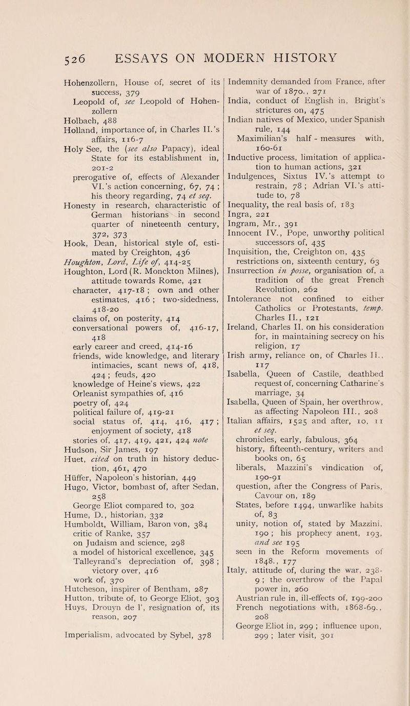 Hohenzollern, House of, secret of its success, 379 Leopold of, see Leopold of Hohen¬ zollern Holbach, 488 Holland, importance of, in Charles II.’s affairs, 116-7 Holy See, the [see also Papacy), ideal State for its establishment in, 201-2 prerogative of, effects of Alexander VI. ’s action concerning, 67, 74 ; his theory regarding, 74 et seq. Honesty in research, characteristic of German historians in second quarter of nineteenth century, 372, 373 Hook, Dean, historical style of, esti¬ mated by Creighton, 436 Houghton, Lord, Life of, 414-25 Houghton, Lord(R. Monckton Milnes), attitude towards Rome, 421 character, 417-18 ; own and other estimates, 416 ; two-sidedness, 418-20 claims of, on posterity, 414 conversational powers of, 416-17, 418 early career and creed, 414-16 friends, wide knowledge, and literary intimacies, scant news of, 418, 424 ; feuds, 420 knowledge of Heine’s views, 422 Orleanist sympathies of, 416 poetry of, 424 political failure of, 419-21 social status of, 414, 416, 417 ; enjoyment of society, 418 stories of, 417, 419, 421, 424 note Hudson, Sir James, 197 Huet, cited on truth in history deduc¬ tion, 461, 470 Hiiffer, Napoleon’s historian, 449 Hugo, Victor, bombast of, after Sedan, 258 George Eliot compared to, 302 Hume, D., historian, 332 Humboldt, William, Baron von, 384 critic of Ranke, 357 on Judaism and science, 298 a model of historical excellence, 345 Talleyrand's depreciation of, 398 ; victory over, 416 work of, 370 Hutcheson, inspirer of Bentham, 287 Hutton, tribute of, to George Eliot, 303 Huys, Drouyn de 1’, resignation of, its reason, 207 Imperialism, advocated by Sybel, 378 Indemnity demanded from France, after war of 1870., 271 India, conduct of English in, Bright’s strictures on, 475 Indian natives of Mexico, under Spanish rule, 144 Maximilian’s half - measures with, 160-61 Inductive process, limitation of applica¬ tion to human actions, 321 Indulgences, Sixtus IV. ’s attempt to restrain, 78; Adrian VI.'s atti¬ tude to, 78 Inequality, the real basis of, 183 Ingra, 221 Ingram, Mr., 391 Innocent IV., Pope, unworthy political successors of, 435 Inquisition, the, Creighton on, 435 restrictions on, sixteenth century, 63 Insurrection in posse, organisation of, a tradition of the great French Revolution, 262 Intolerance not confined to either Catholics or Protestants, temp. Charles II., 121 Ireland, Charles II. on his consideration for, in maintaining secrecy on his religion, 17 Irish army, reliance on, of Charles IF. n 7 Isabella, Queen of Castile, deathbed request of, concerning Catharine’s marriage, 34 Isabella, Queen of Spain, her overthrow, as affecting Napoleon IIP, 208 Italian affairs, 1525 and after, 10, 11 et seq. chronicles, early, fabulous, 364 history, fifteenth-century, writers and books on, 65 liberals, Mazzini’s vindication of, 190-91 question, after the Congress of Paris, Cavour on, 189 States, before 1494, unwarlike habits of, 83 unity, notion of, stated by Mazzini, 190 ; his prophecy anent, 193, a?id see 195 seen in the Reform movements of 1848., 177 Italy, attitude of, during the war, 238- 9 ; the overthrow of the Papal power in, 260 Austrian rule in, ill-effects of, 199-200 French negotiations with, 1868-69., 208 George Eliot in, 299 ; influence upon, 299 ; later visit, 301