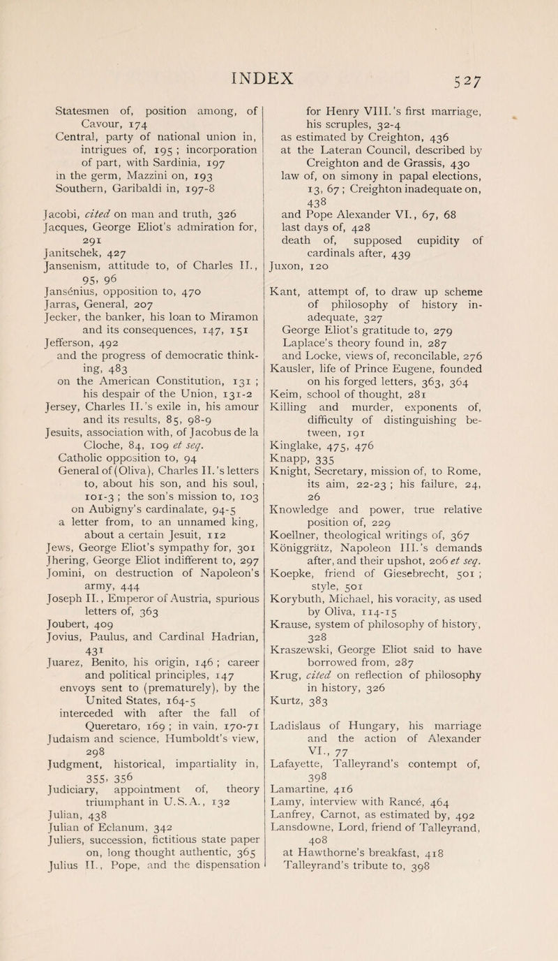 Statesmen of, position among, of Cavour, 174 Central, party of national union in, intrigues of, 195 ; incorporation of part, with Sardinia, 197 in the germ, Mazzini on, 193 Southern, Garibaldi in, 197-8 Jacobi, cited on man and truth, 326 Jacques, George Eliot's admiration for, 291 Janitschek, 427 Jansenism, attitude to, of Charles II., 95. 96 Janshnius, opposition to, 470 Jarras, General, 207 Jecker, the banker, his loan to Miramon and its consequences, 147, 151 Jefferson, 492 and the progress of democratic think¬ ing, 483 on the American Constitution, 131 ; his despair of the Union, 131-2 Jersey, Charles II.’s exile in, his amour and its results, 85, 98-9 Jesuits, association with, of Jacobus de la Cloche, 84, 109 et seq. Catholic opposition to, 94 General of (Oliva), Charles II. 's letters to, about his son, and his soul, 101-3 ; the son’s mission to, 103 on Aubigny's cardinalate, 94-5 a letter from, to an unnamed king, about a certain Jesuit, 112 Jews, George Eliot’s sympathy for, 301 Jhering, George Eliot indifferent to, 297 Jomini, on destruction of Napoleon’s army, 444 Joseph II., Emperor of Austria, spurious letters of, 363 Joubert, 409 Jovius, Paulus, and Cardinal Hadrian, 431 Juarez, Benito, his origin, 146 ; career and political principles, 147 envoys sent to (prematurely), by the United States, 164-5 interceded with after the fall of Queretaro, 169 ; in vain, 170-71 Judaism and science, Humboldt’s view, 298 Judgment, historical, impartiality in, 355- 356 Judiciary, appointment of, theory triumphant in U.S. A., 132 Julian, 438 Julian of Eclanum, 342 Juliers, succession, fictitious state paper on, long thought authentic, 365 Julius II., Pope, and the dispensation for Henry VIII.’s first marriage, his scruples, 32-4 as estimated by Creighton, 436 at the Lateran Council, described by Creighton and de Grassis, 430 law of, on simony in papal elections, 13, 67; Creighton inadequate on, 438 and Pope Alexander VI., 67, 68 last days of, 428 death of, supposed cupidity of cardinals after, 439 Juxon, 120 Kant, attempt of, to draw up scheme of philosophy of history in¬ adequate, 327 George Eliot’s gratitude to, 279 Laplace’s theory found in, 287 and Locke, views of, reconcilable, 276 Kausler, life of Prince Eugene, founded on his forged letters, 363, 364 Keim, school of thought, 281 Killing and murder, exponents of, difficulty of distinguishing be¬ tween, 191 Kinglake, 475, 476 Knapp, 335 Knight, Secretary, mission of, to Rome, its aim, 22-23 1 his failure, 24, 26 Knowledge and power, true relative position of, 229 Koellner, theological writings of, 367 Koniggratz, Napoleon III. ’s demands after, and their upshot, 206 et seq. Koepke, friend of Giesebrecht, 501 ; style, 501 Korybuth, Michael, his voracity, as used by Oliva, 114-15 Krause, system of philosophy of history, 328 Kraszewski, George Eliot said to have borrowed from, 287 Krug, cited on reflection of philosophy in history, 326 Kurtz, 383 Ladislaus of Hungary, his marriage and the action of Alexander VI., 77 Lafayette, Talleyrand’s contempt of, 398 Lamartine, 416 Lamy, interview with Rancfi, 464 Lanfrey, Carnot, as estimated by, 492 Lansdowne, Lord, friend of Talleyrand, 408 at Hawthorne’s breakfast, 418 Talleyrand’s tribute to, 398