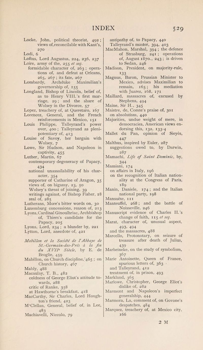 Locke, John, political theorist, 492 ; views of, reconcilable with Kant’s, 270 Lodi, 6 Loftus, Lord Augustus, 224, 236, 237 Loire, army of the, 255 et seq. formidable character of, 263 ; opera¬ tions of, and defeat at Orleans, 265, 267 ; its fate, 267 Lombardy, Archduke Maximilian’s governorship of, 155 Longland, Bishop of Lincoln, belief of, as to Henry VIII.’s first mar¬ riage, 29 ; and the share of Wolsey in the Divorce, 57 Lopez, treachery of, at Queretaro, 167 Lorencez, General, and the French reinforcements in Mexico, 151 Louis Philippe, Talleyrand’s power over, 400 ; Talleyrand as pleni¬ potentiary of, 413 Louise of Savoy, her bargain with Wolsey, 7 Lowe, Sir Hudson, and Napoleon in captivity, 455 Luther, Martin, 67 contemporary degeneracy of Papacy, 434 national unassailability of his char¬ acter, 354 supporter of Catharine of Aragon, 35 views of, on bigamy, 23, 50 Wolsey’s threat of joining, 39 writings against, of Bishop Fisher, 18 zeal of, 285 Lutherans, More’s bitter words on, 30 Luxemburg concessions, reason of, 213 Lyons, Cardinal Ginoulhriac, Archbishop of, Thiers’s candidate for the Papacy, 205 Lyons, Lord, 234 ; a blunder by, 221 Lytton, Lord, anecdote of, 421 Mabillon et la Socidtd de l' Abb aye de St.-Germain-des-Prls a la Jin du XVIIe Silcle, by E. de Broglie, 459 Mabillon, on Church discipline, 465 ; on Church history, 467 Mably, 488 Macaulay, T. B., 482 coldness of George Eliot’s attitude to¬ wards, 288 critic of Ranke, 358 at Hawthorne’s breakfast, 418 MacCarthy, Sir Charles, Lord Hough¬ ton’s friend, 423 M'Clellan, General, belief of, in Lee, 483 Machiavelli, Niccolo, 79 antipathy of, to Papacy, 440 Talleyrand’s master, 394, 403 MacMahon, Marshal, 394 ; the defence of Strasburg, 241 ; operations of, August 1870., 243 ; is driven to Sedan, 246 Madison, President, on majority-rule, x33 Magnus, Baron, Prussian Minister to Mexico, advises Maximilian to remain, 165 ; his mediation with Juarez, 168, 171 Maillard, massacres of, excused by Stephens, 494 Maine, Sir H., 345 Maistre, de, Comte’s praise of, 301 on absolutism, 440 Majorities, undue weight of mere, in democracies, American views en¬ dorsing this, 132, 133-4 Mallet du Pan, opinion of Sieyes, 447 Malthus, inspired by Euler, 287 suggestions owed to, by Darwin, 287 Mamachi, Life of Saint Dominic, by, 344 Mamiani, 174 on affairs in Italy, 196 on the recognition of Italian nation¬ ality at the Congress of Paris, 189 Manin, Daniele, 174 ; and the Italian national party, 198 Mansuete, in Manteuffel, 268 ; and the battle of Noisseville, 246 Manuscript evidence of Charles II.’s change of faith, 115 et seq. Marat, character of, unusual aspect, 493- 494 and the massacres, 488 Marcello, Protonotary, on seizure of treasure after death of Julius, 439 Marheineke, on the study of symbolism, 367 Marie Antoinette, Queen of France, spurious letters of, 363 • and Talleyrand, 412 treatment of, in prison, 493 Markland, 365 Marlowe, Christopher, George Eliot’s dislike of, 282 Marmont and Napoleon’s imperfect generalship, 444 Marmora, La, comment of, on Govone’s despatches, 484 Marquez, treachery of, at Mexico city, 166 2 M