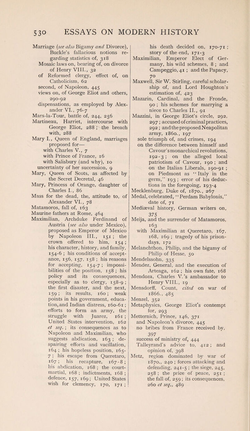 Marriage (see also Bigamy and Divorce), Buckle’s fallacious notions re¬ garding statistics of, 318 Mosaic laws on, bearing of, on divorce of Henry VIII., 32 of Reformed clergy, effect of, on Catholicism, 62 second, of Napoleon, 445 views on, of George Eliot and others, 290-92 dispensations, as employed by Alex¬ ander VI., 76-7 Mars-la-Tour, battle of, 244, 256 Martineau, Harriet, intercourse with George Eliot, 288 ; the breach with, 288 Mary I., Queen of England, marriages proposed for— with Charles V., 7 with Prince of France, 16 with Salisbury (and why), 10 uncertainty of her succession, 9 Mary, Queen of Scots, as affected by the Secret Decretal, 46 Mary, Princess of Orange, daughter of Charles I., 86 Mass for the dead, the, attitude to, of Alexander VI., 78 Matamoros, fall of, 163 Maurine fathers at Rome, 464 Maximilian, Archduke Ferdinand of Austria (see also under Mexico), proposed as Emperor of Mexico by Napoleon III., 151 ; the crown offered to him, 154 ; his character, history, and family, 154-6 ; his conditions of accept¬ ance, 156, 157, 158 ; his reasons for accepting, 154-7 ; impossi¬ bilities of the position, 158 ; his policy and its consequences, especially as to clergy, 158-9 ; the first disaster, and the next, 159 ; its results, 160 ; weak points in his government, educa¬ tion, and Indian distress, 160-61 ; efforts to form an army, the struggle with Juarez, 161 ; United States intervention, 162 el seq. ; its consequences as to Napoleon and Maximilian, who suggests abdication, 163 ; de¬ spairing efforts and vacillation, 164 ; his hopeless position, 165- 7 ; his escape from Queretaro, 167; his recapture, 167-8; his abdication, 168 ; the court- martial, 168 ; indictments, 168 ; defence, 157, 169 ; United States wish for clemency, 170, 171 ; his death decided on, 170-71 ; story of the end, 171-3 Maximilian, Emperor Elect of Ger¬ many, his wild schemes, 8 ; and Campeggio, 41 ; and the Papacy, 7° Maxwell, SirW. Stirling, careful scholar¬ ship of, and Lord Houghton’s estimation of, 423 Mazarin, Cardinal, and the Fronde, 90 ; his schemes for marrying a niece to Charles II., 91 Mazzini, in George Eliot’s circle, 292, 297 ; accused of criminal practices, 292; and the proposed Neapolitan army, i860., 197 sole triumph of, and crimes, 194 on the difference between himself and Cavour’s monarchical revolutions, 192-3; on the alleged local patriotism of Cavour, 190 ; and on the Italian Liberals, 190-91 ; on Piedmont as ‘ ‘ Italy in the germ,” 193 ; error of his deduc¬ tions in the foregoing, 193-4 Mecklenburg, Duke of, 1870., 267 Medal, celebrated, ‘ ‘ Perdam Babylonis, ” date of, 71 Mediaeval history, German writers on, 375 Meija, and the surrender of Matamoros, 163 with Maximilian at Queretaro, 167, 168, 169 ; tragedy of his prison- days, 172 Melanchthon, Philip, and the bigamy of Philip of Hesse, 50 Mendelssohn, 335 Mendez, General, and the execution of Arteaga, 162 ; his own fate, 168 Mendoza, Charles V. ’s ambassador to Henry VIII., 19 Mensdorff, Count, cited on war of 1866., 485 Menzel, 352 Metaphysics, George Eliot’s contempt for, 293 Metternich, Prince, 146, 371 and Napoleon’s divorce, 445 no bribes from France received by, 397 success of ministry of, 444 Talleyrand’s advice to, 412 ; and opinion of, 398 Metz, region dominated by war of 1870., 240 ; forces attacking and defending, 241-5 ; the siege, 245, 258 ; the price of peace, 251 ; the fall of, 259 ; its consequences, 260 et seq., 489