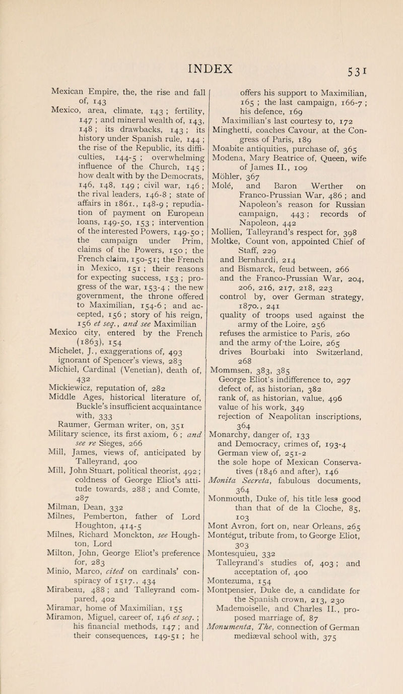 Mexican Empire, the, the rise and fall of, 143 Mexico, area, climate, 143 ; fertility, 147 ; and mineral wealth of, 143, 148 ; its drawbacks, 143 ; its history under Spanish rule, 144 ; the rise of the Republic, its diffi¬ culties, 144-5 I overwhelming influence of the Church, 145 ; how dealt with by the Democrats, 146, 148, 149 ; civil war, 146 ; the rival leaders, 146-8 ; state of affairs in 1861., 148-9 ; repudia¬ tion of payment on European loans, 149-50, 153 ; intervention of the interested Powers, 149-50 ; the campaign under Prim, claims of the Powers, 150 ; the French claim, 150-51; the French in Mexico, 151 ; their reasons for expecting success, 153 ; pro¬ gress of the war, 153-4 I the new government, the throne offered to Maximilian, 154-6 ; and ac¬ cepted, 156 ; story of his reign, 156 et seq.} and see Maximilian Mexico city, entered by the French (1863), 154 Michelet, J., exaggerations of, 493 ignorant of Spencer’s views, 283 Michiel, Cardinal (Venetian), death of, 432 Mickiewicz, reputation of, 282 Middle Ages, historical literature of, Buckle’s insufficient acquaintance with, 333 Raumer, German writer, on, 351 Military science, its first axiom, 6 ; and see re Sieges, 266 Mill, James, views of, anticipated by Talleyrand, 400 Mill, John Stuart, political theorist, 492 ; coldness of George Eliot’s atti¬ tude towards, 288 ; and Comte, 287 Milman, Dean, 332 Milnes, Pemberton, father of Lord Houghton, 414-5 Milnes, Richard Monckton, see Hough¬ ton, Lord Milton, John, George Eliot’s preference for, 283 Minio, Marco, cited on cardinals’ con¬ spiracy of 1517., 434 Mirabeau, 488 ; and Talleyrand com¬ pared, 402 Miramar, home of Maximilian, 155 Miramon, Miguel, career of, 146 et seq. ; his financial methods, 147 ; and their consequences, 149-51 ; he offers his support to Maximilian, 165 ; the last campaign, 166-7 > his defence, 169 Maximilian’s last courtesy to, 172 Minghetti, coaches Cavour, at the Con¬ gress of Paris, 189 Moabite antiquities, purchase of, 365 Modena, Mary Beatrice of, Queen, wife of James II., 109 Mohler, 367 Mold, and Baron Werther on Franco-Prussian War, 486 ; and Napoleon’s reason for Russian campaign, 443 ; records of Napoleon, 442 Mollien, Talleyrand’s respect for, 398 Moltke, Count von, appointed Chief of Staff, 229 and Bernhardi, 214 and Bismarck, feud between, 266 and the Franco-Prussian War, 204, 206, 216, 217, 218, 223 control by, over German strategy, 1870., 241 quality of troops used against the army of the Loire, 256 refuses the armistice to Paris, 260 and the army of'the Loire, 265 drives Bourbaki into Switzerland, 268 Mommsen, 383, 385 George Eliot’s indifference to, 297 defect of, as historian, 382 rank of, as historian, value, 496 value of his work, 349 rejection of Neapolitan inscriptions, 364 Monarchy, danger of, 133 and Democracy, crimes of, 193-4 German view of, 251-2 the sole hope of Mexican Conserva¬ tives (1846 and after), 146 Monita Secreta, fabulous documents, 364 Monmouth, Duke of, his title less good than that of de la Cloche, 85, 103 Mont Avron, fort on, near Orleans, 265 Montdgut, tribute from, to George Eliot, 303 Montesquieu, 332 Talleyrand’s studies of, 403 ; and acceptation of, 400 Montezuma, 154 Montpensier, Duke de, a candidate for the Spanish crown, 213, 230 Mademoiselle, and Charles II., pro¬ posed marriage of, 87 Monumenta, The, connection of German mediaeval school with, 375