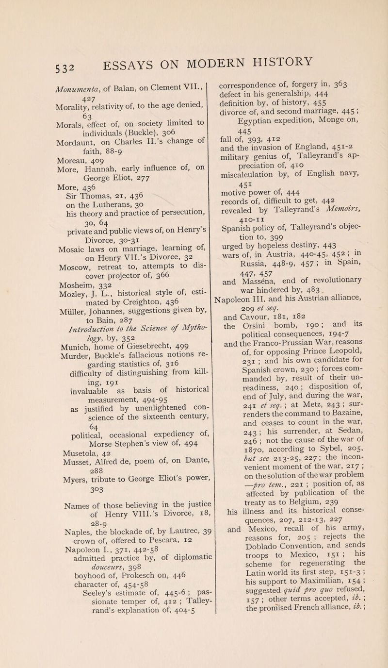 Monumenta, of Balan, on Clement VII., 4 27 Morality, relativity of, to the age denied, 63 Morals, effect of, on society limited to individuals (Buckle), 306 Mordaunt, on Charles II.’s change of faith, 88-9 Moreau, 409 More, Hannah, early influence of, on George Eliot, 277 More, 436 Sir Thomas, 21, 436 on the Lutherans, 30 his theory and practice of persecution, 3°« 64 . . . „ private and public views of, on Henry s Divorce, 30-31 Mosaic laws on marriage, learning of, on Henry VII.’s Divorce, 32 Moscow, retreat to, attempts to dis¬ cover projector of, 366 Mosheim, 332 Mozley, J. L., historical style of, esti¬ mated by Creighton, 436 Muller, Johannes, suggestions given by, to Bain, 287 Introduction to the Science of Mytho¬ logy, by, 352 Munich, home of Giesebrecht, 499 Murder, Buckle’s fallacious notions re¬ garding statistics of, 316 difficulty of distinguishing from kill¬ ing. X9X . „ ,. . . invaluable as basis of historical measurement, 494'95 as justified by unenlightened con¬ science of the sixteenth century, 64 political, occasional expediency of, Morse Stephen’s view of, 494 Musetola, 42 Musset, Alfred de, poem of, on Dante, 288 Myers, tribute to George Eliot s power, 3°3 Names of those believing in the justice of Henry VIII.’s Divorce, 18, 28-9 Naples, the blockade of, by Lautrec, 39 crown of, offered to Pescara, 12 Napoleon I., 371, 442-58 admitted practice by, of diplomatic douceurs, 398 boyhood of, Prokesch on, 446 character of, 454-58 Seeley’s estimate of, 445-6 ; pas¬ sionate temper of, 412 ; Talley¬ rand’s explanation of, 404-5 correspondence of, forgery in, 363 defect in his generalship, 444 definition by, of history, 455 divorce of, and second marriage, 445 ', Egyptian expedition, Monge on, 445 fall of, 393, 412 and the invasion of England, 451-2 military genius of, Talleyrand’s ap¬ preciation of, 4x0 miscalculation by, of English navy, 451 motive power of, 444 records of, difficult to get, 442 revealed by Talleyrand’s Memoirs, 410-11 Spanish policy of, Talleyrand’s objec¬ tion to, 399 urged by hopeless destiny, 443 wars of, in Austria, 440-45, 452 ; in Russia, 448-9, 457 ! in Spain, 447. 457 , . and Mass^na, end of revolutionary war hindered by, 483 Napoleon III. and his Austrian alliance, 209 et seq. and Cavour, 181, 182 the Orsini bomb, 190 ; and its political consequences, 194-7 and the Franco-Prussian War, reasons of, for opposing Prince Leopold, 231 ; and his own candidate for Spanish crown, 230 ; forces com¬ manded by, result of their un¬ readiness, 240 ; disposition of, end of July, and during the war, 241 et seq. ; at Metz, 243 ; sur¬ renders the command to Bazaine, and ceases to count in the war, 243 ; his surrender, at Sedan, 246 ; not the cause of the war of 1870, according to Sybel, 205, but see 213-25, 227; the incon¬ venient moment of the war, 217 ; on the solution of the war problem —-pro tern., 221 ; position of, as affected by publication of the treaty as to Belgium, 239 his illness and its historical conse¬ quences, 207, 212-13, 227 and Mexico, recall of his army, reasons for, 205 ; rejects the Doblado Convention, and sends troops to Mexico, 151 » scheme for regenerating the Latin world its first step, i5x-3 ’> his support to Maximilian, 154 ; suggested quid pro quo refused, 157 ; other terms accepted, ib. ; the promised French alliance, ib.;