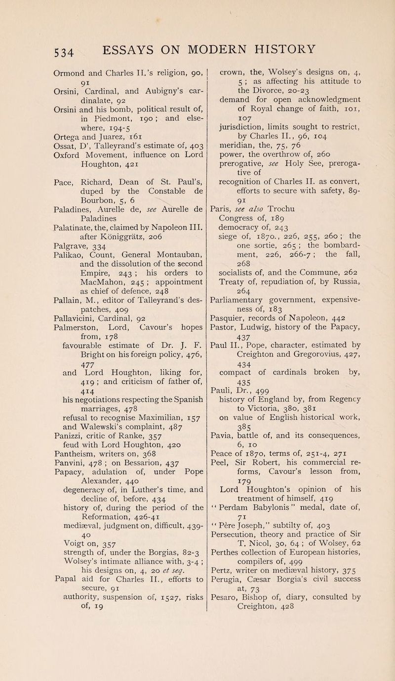 Ormond and Charles II. ’s religion, 90, 9i Orsini, Cardinal, and Aubigny’s car- dinalate, 92 Orsini and his bomb, political result of, in Piedmont, 190 ; and else¬ where, 194-5 Ortega and Juarez, 161 Ossat, D\ Talleyrand’s estimate of, 403 Oxford Movement, influence on Lord Houghton, 421 Pace, Richard, Dean of St. Paul’s, duped by the Constable de Bourbon, 5, 6 Paladines, Aurelle de, see Aurelle de Paladines Palatinate, the, claimed by Napoleon III. after Koniggratz, 206 Palgrave, 334 Palikao, Count, General Montauban, and the dissolution of the second Empire, 243 ; his orders to MacMahon, 245 ; appointment as chief of defence, 248 Pallain, M., editor of Talleyrand’s des¬ patches, 409 Pallavicini, Cardinal, 92 Palmerston, Lord, Cavour’s hopes from, 178 favourable estimate of Dr. J. F. Bright on his foreign policy, 476, 477 and Lord Houghton, liking for, 419 ; and criticism of father of, 414 his negotiations respecting the Spanish marriages, 478 refusal to recognise Maximilian, 157 and Walewski’s complaint, 487 Panizzi, critic of Ranke, 357 feud with Lord Houghton, 420 Pantheism, writers on, 368 Panvini, 478 ; on Bessarion, 437 Papacy, adulation of, under Pope Alexander, 440 degeneracy of, in Luther’s time, and decline of, before, 434 history of, during the period of the Reformation, 426-41 mediaeval, judgment on, difficult, 439- 40 Voigt on, 357 strength of, under the Borgias, 82-3 Wolsey’s intimate alliance with, 3-4 ; his designs on, 4, 20 et seq. Papal aid for Charles II., efforts to secure, 91 authority, suspension of, 1527, risks of, 19 crown, the, Wolsey’s designs on, 4, 5 ; as affecting his attitude to the Divorce, 20-23 demand for open acknowledgment of Royal change of faith, 101, 107 jurisdiction, limits sought to restrict, by Charles II., 96, 104 meridian, the, 75, 76 power, the overthrow of, 260 prerogative, see Holy See, preroga¬ tive of recognition of Charles II. as convert, efforts to secure with safety, 89- 9i Paris, see also Trochu Congress of, 189 democracy of, 243 siege of, 1870., 226, 255, 260; the one sortie, 265 ; the bombard¬ ment, 226, 266-7 ; the fall, 268 socialists of, and the Commune, 262 Treaty of, repudiation of, by Russia, 264 Parliamentary government, expensive¬ ness of, 183 Pasquier, records of Napoleon, 442 Pastor, Ludwig, history of the Papacy, 437 Paul II., Pope, character, estimated by Creighton and Gregorovius, 427, 434 compact of cardinals broken by, 435 Pauli, Dr., 499 history of England by, from Regency to Victoria, 380, 381 on value of English historical work, 385 Pavia, battle of, and its consequences, 6, 10 Peace of 1870, terms of, 251-4, 271 Peel, Sir Robert, his commercial re¬ forms, Cavour’s lesson from, 179 Lord Houghton’s opinion of his treatment of himself, 419 “ Perdam Babylonis ” medal, date of, 7i “ Pere Joseph,” subtilty of, 403 Persecution, theory and practice of Sir T. Nicol, 30, 64 ; of Wolsey, 62 Perthes collection of European histories, compilers of, 499 Pertz, writer on mediaeval history, 375 Perugia, Caesar Borgia’s civil success at, 73 Pesaro, Bishop of, diary, consulted by Creighton, 428