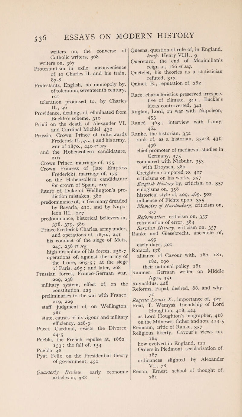 writers on, the converse of Catholic writers, 368 writers on, 367 Protestantism in exile, inconvenience of, to Charles II. and his train, 87-8 Protestants, English, no monopoly by, of toleration, seventeenth century, 121 toleration promised to, by Charles II., 96 Providence, dealings of, eliminated from Buckle’s scheme, 310 Priuli on the death of Alexander VI. and Cardinal Micliiel, 432 Prussia, Crown Prince of (afterwards Frederick II., q.v. ),and his army, war of 1870., 240 et seq. and the Hohenzollern candidature, 216 Crown Prince, marriage of, 155 Crown Princess of (late Empress Frederick), marriage of, 155 on the Hohenzollern candidature for crown of Spain, 217 future of, Duke of Wellington’s pre¬ diction mistaken, 382 predominance of, in Germany dreaded by Bavaria, 211, and by Napo¬ leon III., 227 predominance, historical believers in, 378, 379- 380 Prince Frederick Charles, army under, and operations of, 1870., 241 his conduct of the siege of Metz, 245, 258 et seq. high discipline of his forces, 256-7 operations of, against the army ol the Loire, 263-5 ; at the siege of Paris, 265 ; and later, 268 Prussian forces, Franco-German war, 229, 238 military system, effect of, on the constitution, 229 preliminaries to the war with France, 219, 229 staff, judgment of, on Wellington, 381 state, causes of its vigour and military efficiency, 228-9 Pucci, Cardinal, resists the Divorce, 24-5 Puebla, the French repulse at, 1862., 153 ; the fall of, 154 Puebla, 48 Pyat, Felix, on the Presidential theory of government, 450 Quarterly Review, early economic articles in, 388 / Queens, question of rule of, in England, temp. Henry VIII., 9 Queretaro, the end of Maximilian’s reign at, 166 et seq. Qu6telet, his theories as a statistician refuted, 317 Quinet, E., reputation of, 282 Race, characteristics preserved irrespec¬ tive of climate, 341 ; Buckle’s ideas controverted, 341 Raglan, Lord, on war with Napoleon, 453 • • . . t Ranc6, 463 ; interview with Lamy, 464 Ranke, the historian, 352 rank of, as a historian, 352-8, 431, 496 . chief promoter of mediaeval studies in Germany, 375 compared with Niebuhr, 353 with Droysen, 380 Creighton compared to, 427 criticisms on his works, 357 English History by, criticism on, 357 eulogisms on, 358 historical style of, 409, 489, 502 influence of Fichte upon, 355 Memoirs of Hardent erg, criticism on, 357 . Reformation, criticism on, 357 retractation of error, 384 Servian History, criticism on, 357 Ranke and Giesebrecht, anecdote of, 499 early days, 501 Ratazzi, 178 alliance of Cavour with, 180, 181, 182, 190 their national policy, 181 Raumer, German writer on Middle Ages, 351 Raynaldus, 428 Reforms, Papal, desired, 68, and why, 71 . - • Regesta Leoms X., importance of, 427 Reid, T. Wemyss, friendship of Lord Houghton, 418, 424 as Lord Houghton’s biographer, 418 on the Milneses, father and son, 414-5 Reimann, critic of Ranke, 357 Religious liberty, Cavour’s views on, 184 how evolved in England, 121 Orders in Piedmont, secularisation of, 187 ordinances slighted by Alexander VI., 78 Renan, Ernest, school of thought of, 281