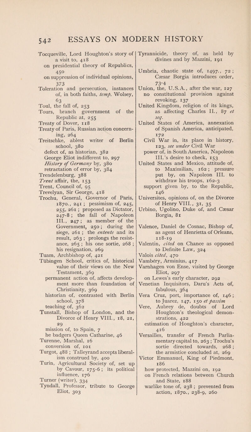 Tocqueville, Lord Houghton’s story of a visit to, 418 on presidential theory of Republics, 4So on suppression of individual opinions, 373 Toleration and persecution, instances of, in both faiths, temp. Wolsey, 63 Toul, the fall of, 253 Tours, branch government of the Republic at, 255 Treaty of Dover, 118 Treaty of Paris, Russian action concern¬ ing, 264 Treitschke, ablest writer of Berlin school, 380 defect of, as historian, 382 George Eliot indifferent to, 297 History of Germany by, 380 retractation of error by, 384 Trendelenburg, 388 Trent affair, the, 153 Trent, Council of, 95 Trevelyan, Sir George, 418 Trochu, General, Governor of Paris, 1870., 241 ; pessimism of, 245, 255, 261 ; proposed as Dictator, 247-8 ; the fall of Napoleon 111., 247; as member of the Government, 250 ; during the siege, 261 ; the entente and its result, 263 ; prolongs the resist¬ ance, 265 ; his one sortie, 268 ; his resignation, 269 Tuam, Archbishop of, 421 Tubingen School, critics of, historical value of their views on the New Testament, 369 permanent action of, affects develop¬ ment more than foundation of Christianity, 369 historian of, contrasted with Berlin school, 378 teaching of, 362 Tunstall, Bishop of London, and the Divorce of Henry VIII., 18, 21, 29 mission of, to Spain, 7 he badgers Queen Catharine, 46 Turenne, Marshal, 16 conversion of, 101 Turgot, 488 ; Talleyrand accepts liberal¬ ism construed by, 400 Turin, Agricultural Society of, set up by Cavour, 175-6 ; its political influence, 176 Turner (writer), 334 Tyndall, Professor, tribute to George Eliot, 303 Tyrannicide, theory of, as held by divines and by Mazzini, 191 Umbria, chaotic state of, 1497., 72; Caesar Borgia introduces order, 73-4 Union, the, U.S.A., after the war, 127 no constitutional provision against revoking, 137 United Kingdom, religion of its kings, as affecting Charles II., 87 et seq. United States of America, annexation of Spanish America, anticipated, 172 Civil War in, its place in history, 123, see under Civil War power of, in South America, Napoleon III. ’s desire to check, 153 United States and Mexico, attitude of, to Maximilian, 162 ; pressure put by, on Napoleon III. to withdraw his troops, 162-3 support given by, to the Republic, 146 Universites, opinions of, on the Divorce of Henry VIII., 31, 35 Urbino, Ugolino, Duke of, and Caesar Borgia, 81 Valence, Daniel de Cosnac, Bishop of, as agent of Henrietta of Orleans, 118-19 Valentin, cited on Chance as opposed to Definite Law, 324 Valois cited, 470 Vamb&y, Arminius, 417 Varnhagen von Ense, visited by George Eliot, 297 on Lewes’s early character, 292 Venetian Inquisitors, Daru’s Acts of, fabulous, 364 Vera Cruz, port, importance of, 146 ; to Juarez, 147, 150 et passim Vere, Aubrey de, doubts of Lord Houghton’s theological demon¬ strations, 422 estimation of Houghton’s character, 416 Versailles, transfer of French Parlia¬ mentary capital to, 263 ; Trochu's sortie directed towards, 268 ; the armistice concluded at, 269 Victor Emmanuel, King of Piedmont, 186 how protected, Mazzini on, 192 on French relations between Church and State, 188 warlike tone of, 238 ; prevented from action, 1870., 238-9, 260