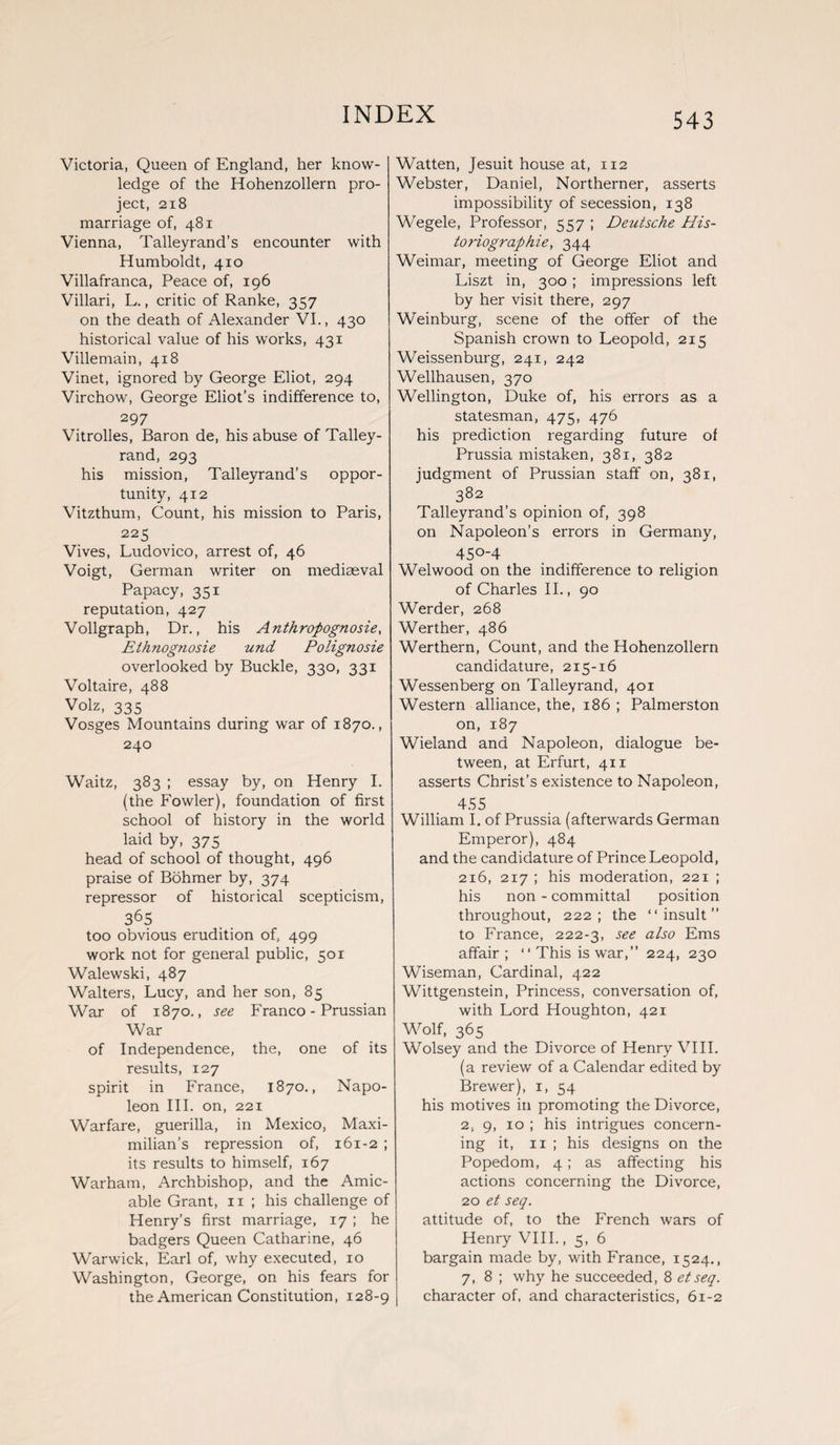 Victoria, Queen of England, her know¬ ledge of the Hohenzollern pro¬ ject, 218 marriage of, 481 Vienna, Talleyrand’s encounter with Humboldt, 410 Villafranca, Peace of, 196 Villari, L., critic of Ranke, 357 on the death of Alexander VI., 430 historical value of his works, 431 Villemain, 418 Vinet, ignored by George Eliot, 294 Virchow, George Eliot’s indifference to, 297 Vitrolles, Baron de, his abuse of Talley¬ rand, 293 his mission, Talleyrand’s oppor¬ tunity, 412 Vitzthum, Count, his mission to Paris, 225 Vives, Ludovico, arrest of, 46 Voigt, German writer on mediaeval Papacy, 351 reputation, 427 Vollgraph, Dr., his Anthropognosie, Ethnognosie und Polignosie overlooked by Buckle, 330, 331 Voltaire, 488 Volz, 335 Vosges Mountains during war of 1870., 240 Waitz, 383 ; essay by, on Henry I. (the Fowler), foundation of first school of history in the world laid by, 375 head of school of thought, 496 praise of Bohmer by, 374 repressor of historical scepticism, 365 too obvious erudition of, 499 work not for general public, 501 Walewski, 487 Walters, Lucy, and her son, 85 War of 1870., see Franco - Prussian War of Independence, the, one of its results, 127 spirit in France, 1870., Napo¬ leon III. on, 221 Warfare, guerilla, in Mexico, Maxi¬ milian’s repression of, 161-2 ; its results to himself, 167 Warham, Archbishop, and the Amic¬ able Grant, n ; his challenge of Henry’s first marriage, 17 ; he badgers Queen Catharine, 46 Warwick, Earl of, why executed, 10 Washington, George, on his fears for the American Constitution, 128-9 Watten, Jesuit house at, 112 Webster, Daniel, Northerner, asserts impossibility of secession, 138 Wegele, Professor, 557 ; Deutsche His- toriographie, 344 Weimar, meeting of George Eliot and Liszt in, 300 ; impressions left by her visit there, 297 Weinburg, scene of the offer of the Spanish crown to Leopold, 215 Weissenburg, 241, 242 Wellhausen, 370 Wellington, Duke of, his errors as a statesman, 475, 476 his prediction regarding future of Prussia mistaken, 381, 382 judgment of Prussian staff on, 381, 382 Talleyrand’s opinion of, 398 on Napoleon’s errors in Germany, 45°-4 Welwood on the indifference to religion of Charles II., 90 Werder, 268 Werther, 486 Werthern, Count, and the Hohenzollern candidature, 215-16 Wessenberg on Talleyrand, 401 Western alliance, the, 186 ; Palmerston on, 187 Wieland and Napoleon, dialogue be¬ tween, at Erfurt, 411 asserts Christ’s existence to Napoleon, 455 William I. of Prussia (afterwards German Emperor), 484 and the candidature of Prince Leopold, 216, 217 ; his moderation, 221 ; his non - committal position throughout, 222; the “insult” to France, 222-3, see also Ems affair; “This is war,” 224, 230 Wiseman, Cardinal, 422 Wittgenstein, Princess, conversation of, with Lord Houghton, 421 Wolf, 365 Wolsey and the Divorce of Henry VIII. (a review of a Calendar edited by Brewer), 1, 54 his motives in promoting the Divorce, 2, 9, 10 ; his intrigues concern¬ ing it, 11 ; his designs on the Popedom, 4 ; as affecting his actions concerning the Divorce, 20 et seq. attitude of, to the French wars of Henry VIII., 5, 6 bargain made by, with France, 1524., 7, 8 ; why he succeeded, 8 et seq. character of, and characteristics, 61-2