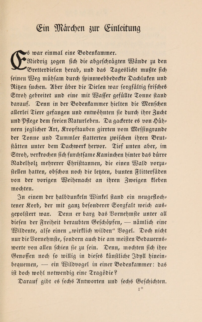 Ein ?Oiärd)en jur Einleitung war einmal eine Q3obenfammer. 1 y^^tebrtg $ogen ftrf) bie abgefchrdgten ©anbe $u beit ^^■^33retterbielen herab, unb ba£ $age$ltcht mußte jtch feinen ©eg muhfarn burch fptnnwebbebeclte Dadhlufen unb Ditzen fuchen. 2Cber über bte Steten war forgfdlttg frtfcheä ©trof) gebrettet unb eine mit ©ajfer gefugte Sonne (taub barauf. Denn tu ber 33obenfammer fetten bte SCtfenfrfjen altertet Stere gefangen unb entwöhnten (te bnrcf) tt>re 3ucf)t unb pflege bem freien Sftaturleben. Dagacferte e$ oon Jpuh* nern jeglicher Hxt, jtropftauben girrten oom SD?efftngranbe ber Sonne unb Bummler flatterten ^wifchen ihren $3rut= ßdtten unter bem Dachwerf heröor. Sief unten aber, im ©troh, oerfrochen jtch furchtfamedfanindhen hinter baS bnrre 9?abelf)o4 mehrerer @hrifttannen, bte einen ©alb oor^u* (Men hatten, obfchon noch bte testen, bunten fjtitterfdben oon ber vorigen ©ethenacht an ihren Broetgen Heben mochten. 3n einem ber hatbbnnfetn ©infet (taub ein neugefloch* teuer dforb, ber mit gan^ befonberer @orgfalt wetch au$* gepolftert war. Denn er barg ba£ $ornehmfte unter all btefen ber Freiheit beraubten ©efcfjopfen, — ndmltcf) eine ©tlbente, atfo einen „wirfltch wilben SSogel. Doch nicht nur bte^ontehmfie, fonbern auch bie am metften $3ebauern3* werte oon allen fdhten (te %u fein. Denn, mochten (ich ihre @5enofifen noch fo willig in btefeö funjUtche Sbpll hinein* bequemen, — ein ©tlboogel tn einer SÖobenfammer: ba$ ift bocb wohl notwenbtg eine Sragdbte? Darauf gibt e$ fed)6 Antworten nnb fech^ ©efchtchten.