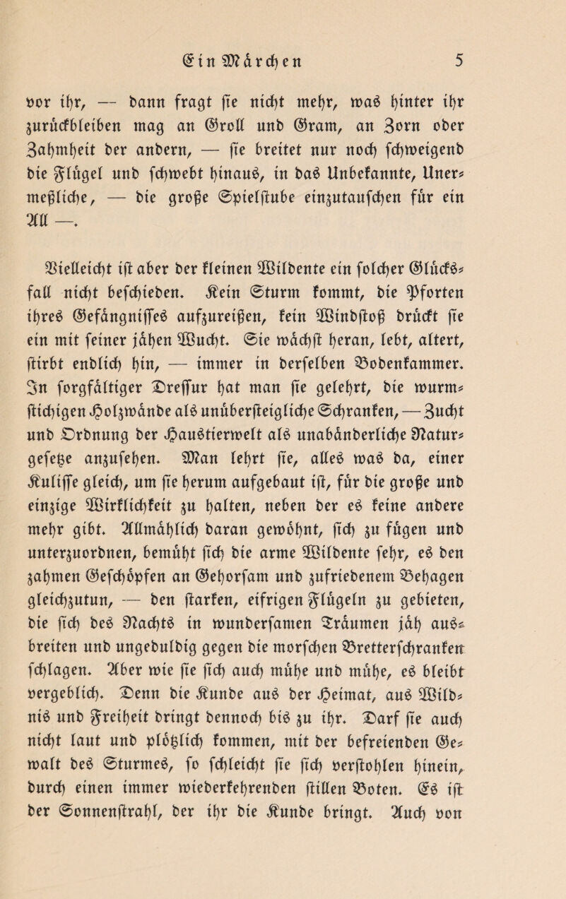 oor tfyr, — bann fragt ße ntd)t mehr, mad hinter it>r änrnctbteiben mag an ©rott nnb @ram, an Born ober 3af)ml)ett ber anbern, — (te breitet nnr nod) fcßmetgenb bte ginget unb fcßmebt bütaud, in bad Unbekannte, Uner* meßttcße, — bte große @pietßnbe etn^ntanfcßen für ein m —. SStelleidß iß aber ber kleinen 2Öübente ein fotcßer ©tnctd* fall nidß befdßebem dient ©tnrm kommt, bie Pforten ibred ©efangntjfed auf^uretßen, kein $Btnbßoß brnctt fte etn mit feiner jafyen $Bnd)t ©te mdcßß fyeran, lebt, attert, ßtrbt enbttrf) k)in, — immer in berfetben Q3obenkammer. Sn forgfatttger £>re(fur k>at man (te gelehrt, bie marm* ßtdßgen J^ol^manbe ald nnnberßetgtidbe ©Franken, — 3ucf)t nnb £)rbnnng ber Jpandtiermett atd anabdnberttcße 9?atnr* gefe($e an^ufeben* $D?an tef>rt (te, atled mad ba, einer dlutiffe gteict), nm (te herum aufgebant tß, für bie große nnb einzige 2ßirktid)kett $u galten, neben ber ed keine anbere mehr gibt 2tllmdbtid) baran gembbnt, ßd) 51t fügen nnb nnter^uorbnen, bemüht ßcß bte arme 2Öt(bente fek>r, ed ben gähnten ©efcßdpfen an ©eborfam nnb jnfriebenem behagen gletd^utun, — ben ßarken, eifrigen gtügetn $u gebieten, bte ftd) bed Sftadßd in munberfanten Traumen fak) aud^ breiten nnb ungebutbtg gegen bie morfcßen $3retterfd)ranken fdßagen. 2tber tote ße ßd) and) mu^e nnb mnfye, ed bleibt oergeb(td)* £)enn bte dlunbe and ber Jpetmat, and üföttb* ntd nnb J^bett bringt bennod) btd $u ihr» £>arf ße and) nicßt tant nnb ptb^ttd) kommen, mit ber befretenben ©e* matt bed ©turmed, fo fdßetdß ße ftd) oerßoi)ten hinein, burd) einen immer mieberkebrenben ßitten 53otem @d iß ber ©onnenßrabt, ber ibr bie dlunbe bringt Und) non