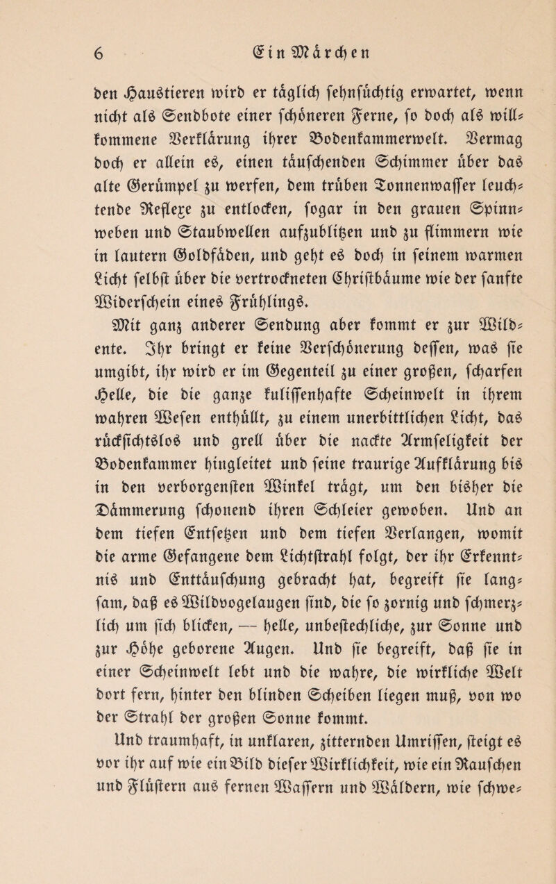 ben Jpauötieren wirb er tdgltd) fehnfuchttg ermattet, memt nicht alä @enbbote einer ferneren $erne, fo borf) aU mtll* fontntene $erfldrung tf>rer Söobenfammermelt. Vermag borf) er altem e£, einen taufchenben ©chtmmer über ba£ alte ©erdmpel $u merfen, bem trüben Sonnenmaflfer leuch* tenbe fKefle^e entlocfen, fogar tn ben grauen @ptnn* meben nnb @tanbmellen anftnblt^en nnb $u flimmern mte tn lautern ©olbfdben, nnb geht e£ borf) tu feinem marmen 2id)t felbrf über bte oertroefneten @t)riftbdume mie ber fanfte 5fötberfrf)etn etneö gruhfütg£. SDZtt gan$ anberer @enbung aber fommt er $ur 2ötlb* ente. 3l)r bringt er feine $erfrf)6nerung beflfen, ma£ fte umgibt, if)r mirb er im (Gegenteil $u einer großen, frfjarfen Jjelle, bte bte gan^e fnliflTenl)afte @rf)einmelt tn ihrem magren 2Öefen enthüllt, $u einem unerbittlichen £id)t, ba£ rucf(td)t$lo£ nnb grell über bte narfte 2lrmfeltgfeit ber $3obenfammer hingleitet un^ feine traurige 2Cuffldrung bt$ tn ben verborgenden ^Ötnfel tragt, um ben bt£f)er bie 'Dämmerung frf)onenb ihren @rf)(eter gemoben. Unb an bem tiefen (£ntfe£en nnb bem tiefen Verfangen, momtt bte arme (befangene bem £td)tfhrahl folgt, ber if>r (£rfennt* nt$ nnb (£nttdufd)ung gebracht ha^ begreift fte fang* fam, baß eä^Ötlbvogelaugen ß'nb, bte fo $orntg nnb frf)tner$* firf) um ft'rf) bltcfen, — tyUz, nnbefterf)lirf)e, $ur @onne nnb $ur Jpohe geborene Gingen* Unb fte begreift, baß fte tn einer @rf)etnmelt lebt nnb bte mahre, bie mtrfltche $Belt bort fern, hinter ben bltnben 0rf)etben liegen muß, von mo ber ®traf)f ber großen 0onne fommt. Unb traumhaft, tn nnflaren, ^ttternben UmrtflTen, rfetgt e£ vor ihr auf mte etnQMlb btefersJÜötrfttd)fett, mie etn 9tanfrf)en unb grfurfern au£ fernen SÜöaflfern nnb halbem, mte fdjme*