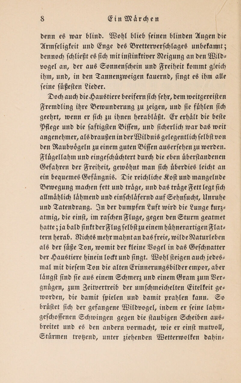 benn e£ war bttnb. SOöobi blich fernen btütben 2(ngen bie 2(rmfeltgfett unb (£nge be£ Q3retteroerfch(age$ unbekannt; bennoch fcfylteßt e$ jtch mittniUnfttoer Neigung an ben 303i(b? ooget an, ber an$ ©onnenfchetn nnb gretbeit fommt gleich tbm, unb, tn ben $annen$weigen fauentb, fingt e$ tbm alte feine fußeften lieber« £)ocf) auch bteJ?au£ttere beetfern jtch febr, bem wettgeret jten grembttng ihre 93ewunberung $u jetgett, nnb fte fdbien jtch geehrt, wenn er jtch $u ihnen ^erabtdßt (£r erbdlt bte befte pflege nnb bte fafttgften QMjfen, nnb ftcbertich war ba$ wett angenehmer, at£ branden tn ber^Bttbntö gelegentlich fetbft bon ben SKaubodgeUt einem gnten SÖtjfen auderfeben $n werben, gtugettabmunb eingefcbdcbtert burch bte eben dberftanbenen ©efabren ber gretbeit, gewohnt man ftd> uberbteö (eicht an ein bequeme^ @efangnt$. £>te reichliche $ojt unb mangelnbe Bewegung machen fett unb trage, nnb ba$ trdge gett legt jtch allmdbltcf) Idbmenbunb einfchldfentbauf©ebnfucht, Unruhe unb Satenbrang. 3n ber bumpfen 2uft wirb bte £unge fnr^ atmtg, bte einft, tm rafchen ginge, gegen ben ©turnt geatmet batte; ja balb jtnft ber ging felbft^n einem bubnerarttgen glat? tern herab. Sfttcbtä mehr mahnt an ba^frete, wtlbe0?aturleben ald ber fdße £on, womit ber fletne 33oge( tn bad ©efdjnatter ber Landtiere hinein locftnnb ftngt. $3obl fletgen auch jebeS? mal mit btefem £on bte alten ßmnnerungdbtlber empor, aber langft jtnb fte and einem ©chmer^ nnb einem @ram ^unt 33er? gndgen, $unt Seitoertreib ber umfcbmetcbelten (£ttelfeit ge? worben, bte bamtt fptelen nnb bamit praßen fann. ©o brdjtet jtch ber gefangene 9ß3tlbbogel, tnbem er feine (abm? gefchoffenen Schwingen gegen bte ftaubtgen ©cheiben and? breitet unb e£ ben anbern oormacht, wte er etnjl mutbolt, ©türmen trojsenb, unter $tebenben SfÖetter wollen babin?