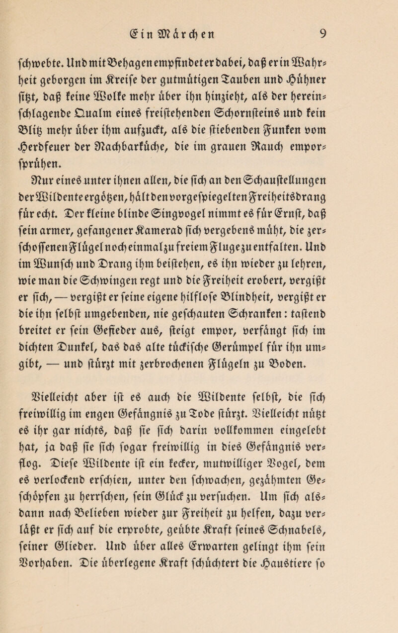 fchroebte. Unbmtt33ehagenempßnbeterbabet,baßertnVöahr* heit geborgen im Greife ber gutmütigen tauben nnb JJühner ß£t, baß feine 2öolfe mehr über if>n hin^teht, als ber fyeretn* fcßlagenbe Dualm etneS freißehenben 6chontßetnS nnb fein Q3lt£ mehr über ifym auf$ucft, als bie ßiebenben gunfen oorn Jperbfeuer ber Sftachbarfücße, bie im grauen SKauch empor* (prüfen* 3?ur etneS unter if>nen allen, bie ßdh an ben@chaußellungen ber SÜöilbente ergeben, hdltbenoorgefpiegeltengreiheitSbrang für ecf>t. Der fleine blinbe @ingoogel nimmt eS für ©ruß, baß fein armer, gefangener dfamerab ftd) oergebenS müht, bie $er* fchoflenengßügefnochetnmaläu freiem glnge^u entfalten. Unb im Sßöunfcf) nnb Drang if)nt betßehen, eS tf)n roteber $u lehren, rote man bie 0rf)roingen regt nnb bie Freiheit erobert, oergißt er ßch, — oergißt er feine eigene bilflofe Vßütbhett, oergißt er bie ihn felbß nmgebenben, nie geflauten @cf)ranfen: taßenb breitet er fein ©eßeber auS, ßeigt empor, oerfdngt ßd) im bteßten Dunfel, baS baS alte tücftfcße ©erüntpel für tf)n um* gibt, — nnb ßür$t mit ^erbrochenen Jlügeln $u 33oben. Vielleicht aber iß eS auch bie Vßtlbente felbft, bie ftcf> fretrotlltg im engen ©efdngntS $u£obe ßür$t. Vielleicht nü$t eS tf>r gar nichts, baß ße ftch bann oollfommen eingelebt hat, ja baß fte ßcß fogar fretroilltg in bieS ©efdngntS oer* flog, Diefe VSilbente iß ein feefer, mutrotlliger Vogel, bem eS oerlocfenb erfeßten, unter ben fchroachen, geahmten ©e* feßdpfen ^n ßerrfeßen, fein ©lücf $u oerfueßen. Um ftch als* bann nach belieben roteber $ur geißelt helfen, ba$u oer* Idßt er ftch auf bie erprobte, geübte $raft fetneS @cßnabelS, feiner ©lieber. Unb über alles ©rroarten gelingt ihm fein Vorhaben. Die überlegene $raft fchüchtert bie JjauSttere fo