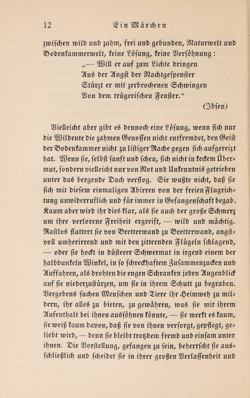 ^mifcßen tt>ttb unb $aßm, frei unb gebunben, 9?aturmelt unb 33obenfammemoelt, feine £bfmtg, ferne $erfbßnung : „— Sßötll er auf ^um £tcßte bringen Au$ ber ber Sftacßtgefpenßer ©tur^t er mit ^erbrochenen ©cßmtngen $on bem trugertfcßen $enßer* ßbfen) 3Stelletcf>t aber gibt e$ bennocß eine £6fung, wenn ßcß nur bie 3Btfbente bie ahnten ©enofiett nicht entfrembet, ben @etß ber 33obenfammer nicht äultßtgerSKacße gegen ßcß aufgeregt hat* $Bemt ße, felbß fanft nnb fcßeu, (Ich nicht in fecfem Über* mut, fonbern oieUetcßt nur oon 9^ot nnb Unfenntniä getrieben unter ba£ bergenbe £)acß oerflog* ©te mußte nicht, baß fte ßcß mit btefem einmaligen Abtrren oon ber freien glugrtcß? tung unmiberrufltcß nnb für immer in ©efangenfcßaft begab* $aum aber mirb ihr bie£ flar, al£ fte auch ber große ©cßmerj um ihre verlorene greißett ergreift, — mifb nnb mdcßtig* SJtaßloS flattert ße oon 53rettermanb ^n Sörettermanb, angß? ooll umßertrrenb nnb mit ben ^ttternben glugeln fcßfagenb, — ober ße ßocft in bnßerer ©cßmermut in irgenb einem ber halbbnnfeln $ötnfel, in fo fcßrecfßaftem 3ufammen$ucfen nnb Auffahren, al£ brohten bte engen ©cßranfen jeben Augenblicf auf ße nteber^nßnr^en, um ße in ihrem ©cßutt jn begraben* Vergebens fueßen $0?enfcßen nnb Siere ißr JJetmmeß $u mit? bem, tßr alleä $u bieten, $u gemdßren, maS ße mit ißrem Aufenthalt bei ißnen auöfdßnen fdnnte, — ße merft e£ fanm, ße meiß fanm baoon, baß ße oon ißnen oerforgt, gepflegt, ge? liebt mtrb, — bemt fte bleibt trofcbem fremb nnb einfam unter ißnen. £>te SSorßellung, gefangen $u fein, beßerrfeßt ße au$? fcßließltcß nnb feßeibet ße in ißrer großen SSerlaffenßett nnb