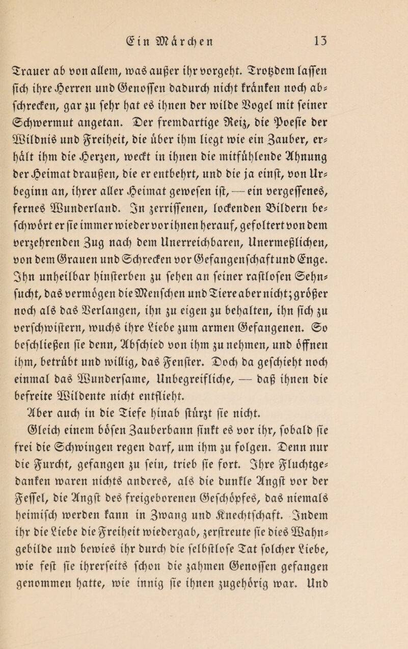 Trauer ab non allem, mab außer tt>r borget)!* ^ro^bem laßen ßch it>re Jjerrett unb©enoffen baburcf) nicht frdnfett noch ab* feßreden, gar $u feßr hat eb ihnen ber mtlbe $ogel mit feiner ©eßmermut angetan» £)er frembarttge 3tei$, bte $)oeße ber SlÖilbnib unb greißett, bte über ißm liegt mte ein Sauber, er* ßdlt ißm bte Jper^en, medt tu il)nen bte mttfuhlenbe 2lf)nung ber Jpetmat braußett, bte er entbehrt, unb bte ja etnß, non Ur* beginn an, ihrer aller Jjeimat gemefen tß,— etn nergeffeneb, fernem ^Öunberlanb* 3n $errtffenen, lodenben Silbern be* feßmort er ße immer mieber nor ißnen herauf, gefoltertnonbem neqehrenben 3«g nach bem Unerreichbaren, Unermeßlichen, non bem ©rauen unb ©cßreden nor ©efangenfcßaftunb ©nge» 3hu unheilbar ßütßerben $u (eben an feiner raßlofen ©eßn* fucht, bab nermbgen bteSttenfcßen unb$tereaberntcßt;grbßer noch alb bab Verlangen, ißn $u eigen $u behalten, ißn ßcß %u nerfcßmtßern, mueßb ihre 2tebe $um armen (befangenen* ©o befchließen fte benn, 2lbfcßteb non ißm ^u nehmen, unb offnen ihm, betrübt unb mittig, bab 5enßer* IDocß ba gefchteht noch einmal bab SOöunbcrfame, Unbegreifliche, — baß ihnen bte befreite $Ötlbente nicht entflieht* 2lber and) in bte $tefe hinab ßur^t fte nicht. ©leid) einem bofen3auberbann ftnft eb nor ihr, fobalb fte frei bte ©eßmingen regen barf, um ißm $u folgen* £>enn nur bte $urcßt, gefangen ju fein, trieb ße fort* Sßre ^rucf)tge= banfen maren nichts anbereb, alb bie buntle 2lngß nor ber geffel, bte 2lngß beb fretgeborenen ©efeßopfeb, bab ntemalb ßetmtfcß merben fann tn 3mang unb ^necßtfcßaft. 3nbem ihr bie £iebe bie grethett miebergab, ^erßreute fte bteb 2öaßn* gebilbe unb bemieb ihr burch bie felbßlofe £at folcßer ?tebe, mie feß ße ihrerfeitb feßon bte ^aßinen ©enoffen gefangen genommen hatte, mie innig fte ihnen zugehörig mar* Unb