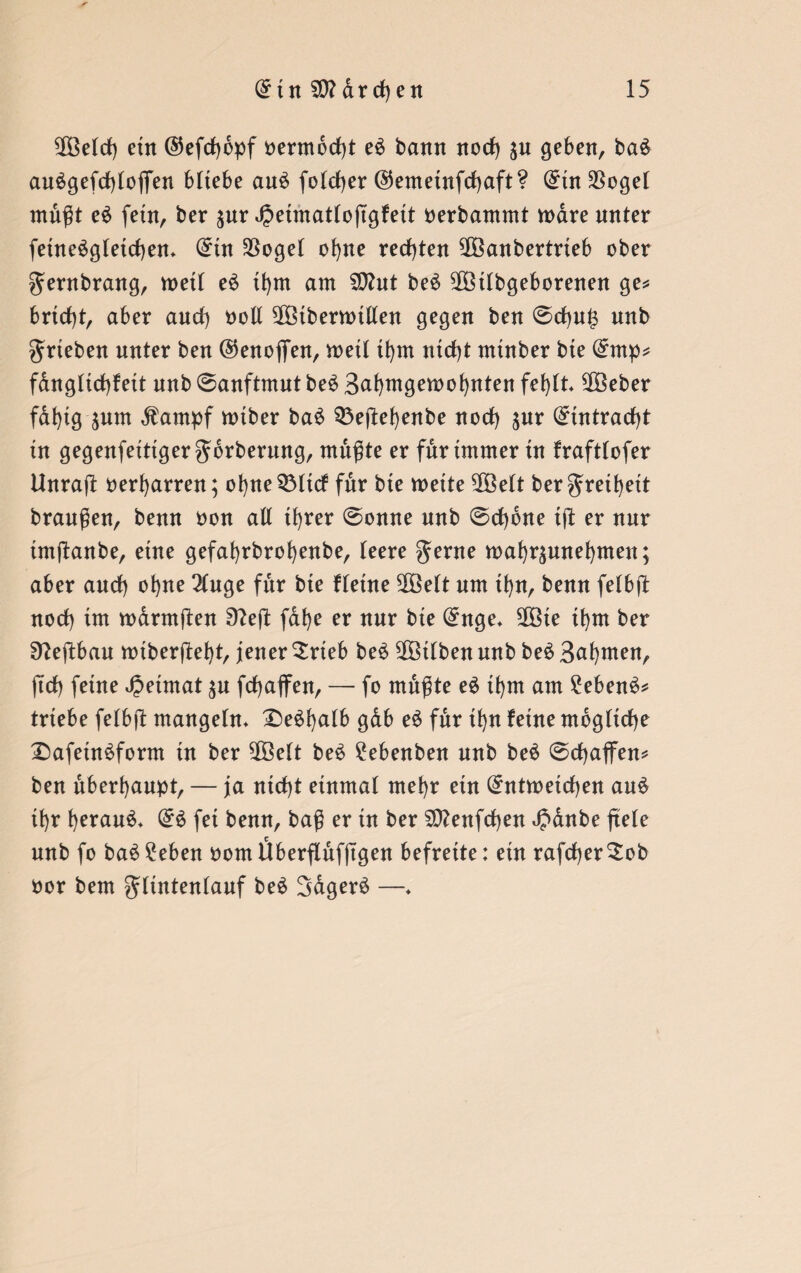 2Öeld) ein ©efdjbpf oermbcfyt e$ bann nod) $n geben, ba£ auägefdßofien bitebe au£ foldjer ©emetnfdjaft? din $ogel mußt e$ fetn, ber $nr Jpeimatloßgfett oerbammt wäre nnter feine£gletd)en* (£tn $oget ofyne rechten ^Öanbertrieb ober gentbrang, weil e6 tfym am Sßhtt be£ SOöilbgeborenen ge* brid)t, aber and) ooll $Btberwtllen gegen ben 0d)U|3 nnb grieben nnter ben ©enofien, weil ifytn nidß mtnber bie (£mp* fanglid)fett nnb Sanftmut be£ 3al)wgewof)nten fefylt 2Öeber fdfyig sunt $atnpf wtber ba£ 33eßef)enbe norf) sur (£intrad)t in gegenfeittgergbrberung, mußte er für immer in frafttofer ttnraß oerfyarren; ofyne^Mtcf für bie weite $Öelt bergreifyeit braußen, benn oon all tfyrer Sonne nnb Scfybne iß er nur imßanbe, eine gefafyrbrofyenbe, leere gerne wafyrsunefymen; aber and) ofyne 3(uge für bie flehte 5Öelt um tl)n, benn felbß nod) im warntßen 9?eß fafye er nnr bie (£nge* Sßöie ihm ber Sfteßbau wiberßefyt, jener Srteb beö $ötlben nnb be£ Bahnten, ßd) feine Heimat $u fdfyaffen, — fo mußte e$ tfym am £eben$* triebe felbß mangeln» £)e$l)alb gab e$ für ifyn feine mögliche £)afein$form in ber 5Göelt be£ ?ebenben nnb beä Schaffen* ben überhaupt, — ja nid)t einmal mel)r ein (£ntwetd)en au£ if)r f)erau£* dü fei benn, baß er in ber $0?enfd)en £dnbe ßele nnb fo ba$ £eben oom Überßufßgen befreite: ein rafdjer^ob oor bem glintenlauf beS Sdgerä —♦