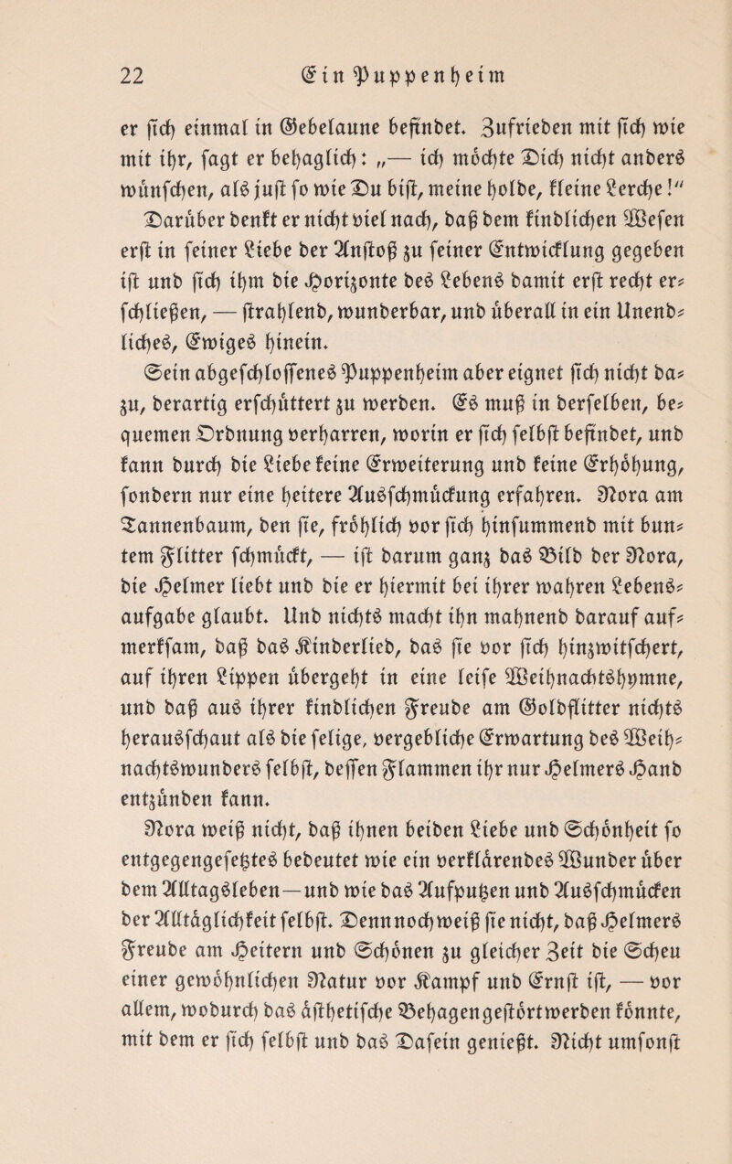 er ßd) einmal üt ©ebelaune beßnbet* Bufrteben mit ßcß mie mit tßr, fagt er beßagltd): „— td) mochte Did) nidß anberS rounfcßen, als juß fo tote Du biß, meine ßolbe, Heine 2erd)e! Darüber benft er ntdß btel nad), baß bem ftnblicßen 2Öefen erß in feiner 2iebe ber Anßoß $u feiner (£ntmicflung gegeben iß unb ßd) tßm bie ^ort^onte beS 2ebenS bamtt erß redß er? fcßlteßen, — ßraßlenb, munberbar, unb überall in ein Unenb? ItcbeS, (£n>tgeS f)inetn* @etn abgefcßlofieneS ^Puppenßeim aber eignet (td) ntcßt ba? ^u, berarttg erfcßdttert ^n merben* @S muß in berfelben, be? quemen Drbnnng beharren, worin er ft cf) felbß beftnbet, unb fann burd) bte 2tebe feine (Jrweiterung unb feine (£rf)6f)ung, fonbern nur eine fettere AuSfcßmucfttng erfahren. 92ora am Sannenbaum, ben ße, frof)ltd) bor ßd) ßtnfummenb mit bmt? tem gditter fcßmncft, — iß barum gan$ baS 33tlb ber 9?ora, bte Jjelmer liebt unb bte er hiermit bet tßrer magren 2ebenS? aufgabe glaubt Unb nictßS madß tf)n maßnenb barauf auf? merffam, baß baS dbtnberlteb, baS ße bor ßd) ßinswitfcßert, auf if)ren 2tppen ubergel)t in eine letfe dÖetßnadßSßbmne, unb baß auS if)rer ftnbltdben greube am ©olbßttter nidßS ßerauSfcßaut als bte feltge, bergeblicße Erwartung beS döetf)? nadßSwunberS felbß, beflfen flammen tf)r nur JjelmerS J?anb entlauben fann* 9?ora weiß nidß, baß tßnen betben 2iebe unb @d)onf)eit fo entgegengefefßeS bebeutet rote etn berfldrenbeS döunber über bem Alltagsleben—unb wie baS Aufpu^en unb AuSfcßmucfen ber Alltagltdßeit felbß* Demtnocßwetß ßentcßt, baß Jpelwe*^ greube am Rettern unb @cf)onen $u gleicher Bett bte 0cßeu einer gewöhnlichen 9?atur bor dfampf unb @rnß iß, — bor allem, rooburd) baS dßbettfcße $3ef)agengeßortwerben fdnnte, mit bem er ßcß felbß unb baS Dafetn genießt* 9?idß umfonß