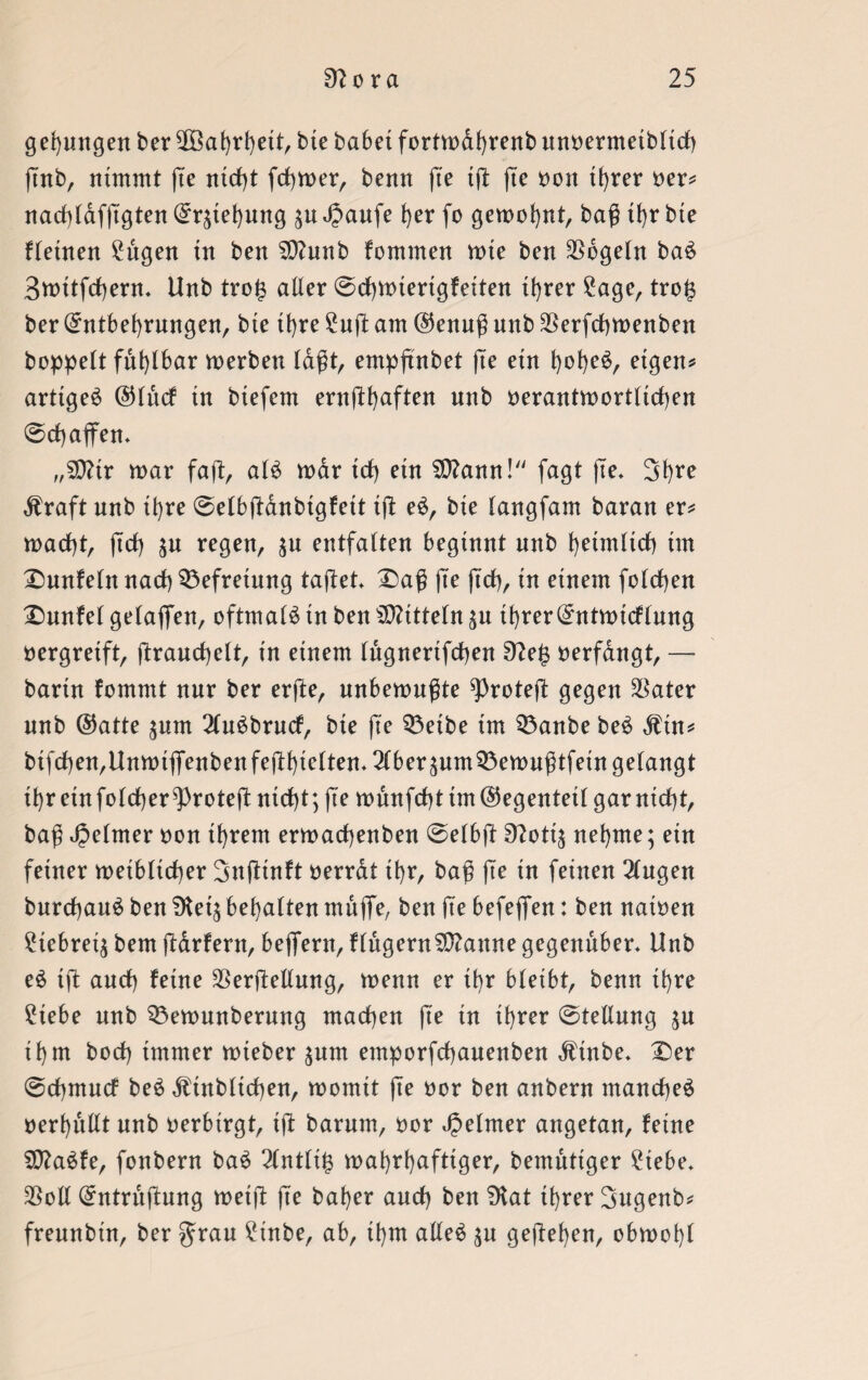 gelungen ber $öagrgett, bte habet fortwagrenb unoermetbltcg gnb, nimmt fte nicht fermer, benn fte ig (te oott tgrer oer* nacglafggten Erlegung $u JJaufe ger fo gemeint, bag tgr bte fletnen £ugen in ben SÜlunb kommen wte ben Mogeln baS Bwitfcgern» Unb tro£ alter (Schwierigkeiten igrer £age, tro£ ber Entbehrungen, bte igre £ug am @enug nnb $erfdgwenben hoppelt fnt)lbar werben lagt, empftnbet fte ein gogeS, eigen* artiges ©Ittcf tn btefem ernfthaften nnb oerantwortltcgen Schaffen» „502tr war faft, als war td) etn SDlann! fagt fte* Sgre Äraft nnb tbre Selbganbtgfett ig eS, bte langfam baran er* wadht, (Ich $u regen, $u entfalten beginnt nnb heimlich im Dunkeln nach Befreiung taflet Dag ge geh, in einem folchen Dunkel gelaffen, oftmals in ben Mitteln $u tf)rerEntwicklung oergreift, granchelt, in einem lugnerifdgen 9le$ oerfangt, — bartn kommt nur ber erfte, nnbewngte sproteg gegen $ater unb ®atte jum 2luSbrucf, bte ge Q3etbe im Q3anbe beS dlin* bifcgen,Unwtffenbenfeggielten. 2(ber^nm53ewngtfetn gelangt tgr ein folcger^Proteg nicht; ge wnnfchtim@egenteil garniegt, bag Reimer oon ihrem erwaegenben Selbg Sftott^ negme; ein feiner weiblicher Bngtnft oerrat tgr, bag ge in feinen 2lngen burcgauS ben SKei^ begatten muffe, ben fte befeffen: ben natoen £iebret$ bem garfern, beffern, fingernSpanne gegenüber* Unb eS tg ancg feine Vergeilung, wenn er tgr bleibt, benn igre £tebe nnb Q3ewunbernng machen ge in igrer Stellung ^u igm boeg immer wieber $um emporfeganenben dltnbe* Der Schmuck beS ^ittbltcgen, womit ge oor ben anbern mancgeS oergullt nnb oerbirgt, tg barum, oor Reimer angetan, feine SDlaSfe, fonbern baS 2lntli§ wagrgaftiger, bemutiger £tebe* Voll Entrugung wetg ge bager ancg ben 5Kat tgrer Bugenb* frennbin, ber $rau £inbe, ab, igm alles $u gegegen, obwogl