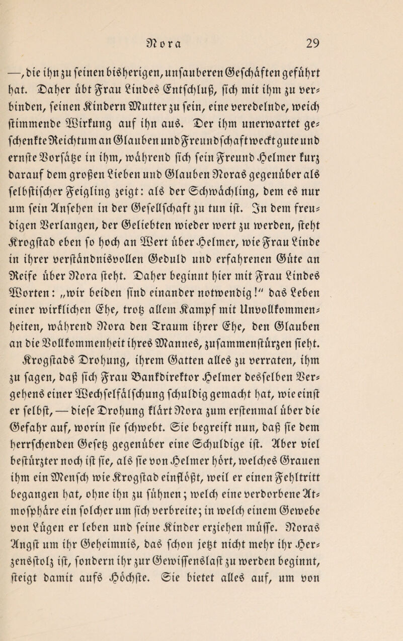 —,bte thn^u feinen bisherigen, unfauberen©efchdften geführt hat. Daher übt grau StnbeS ©ntfchtuß, ft'cf) mit thm $u Oer* btnben, feinen $tnbent Butter $u fetn, eine oerebetnbe, metd) ßtmmenbe ^Öirfung auf thn auS. Der thm unerwartet ge* fchenfte9ieichtuman©taubenunbgreunbfchaftwecfitguteunb ernße$orfdf$e tn thm, wahrenb (trf) feütgremtb Jpelmer fur$ baranf bem großen Sieben unb ©tauben 3?oraS gegenüber atS fetbßifcher getgttng jetgt: atS ber ©chwdchttng, bem eS nur nm fein 2tnfet)en tn ber ©efeltfchaft $u tun tft. 3n bem freu* btgen Verlangen, ber ©ettebten wteber wert $u werben, fbef>t $rogßab eben fo hoch an $3ert über Reimer, wtegrauStnbe in ihrer oerßdnbntSoolten ©ebulb nnb erfahrenen ©ute an fKeife über 9?ora ftef)t. Daher beginnt t)ter mit grau StnbeS Porten: „wtr betben finb etnanber notwenbtg! baS Seben einer wtrfttchen ©f)e, tro£ altem ,fampf mit Unooltfommen* heften, wahrenb ü?ora ben bräunt ihrer ©he, beit ©tauben an bte SBollfommenhett thre6 Cannes, $ufammenftär$en jteht. jlrogßabS Drohung, ihrem ©atten alles $u oerraten, thm ^n fagen, baß firf) grau 33anfbtreftor Jpetmer beSfelben $er* gehend einer 2Bechfetfatfchung fchufbtg gemacht hat, wie etnß er fetbft, — biefe Drohung ftdrt £ftora pm erßenmat über bte ©efahr auf, worin jte fchwebt. ©ie begreift nun, baß fte bem herrfchenben ©efe£ gegenüber eine 0chn(btge tfi. 2fber otet beftuqter noch tft fte, atS fte oon Jpetmer hört, wetcheS ©rauen thm ein SDtenfct) tote Ärogftab entfloßt, wett er einen gehttritt begangen hat, ohne ihn $u fuhnen; welch eine oerborbene ÜU mofphdre ein fotcher um ftch oerbrette; in welch einem ©ewebe oon Sägen er teben nnb feine Ätnber erziehen muffe* 9?oraS 'ilngjt um ihr ©ehetmntS, baS fchon jefct nicht mehr ihr Jper* 3enSftot$ tft, fonbernthr $ur©ewtffenSlaftäu werben beginnt, ftetgt bamtt aufS ^ochjte. @te bietet alles auf, nm oon