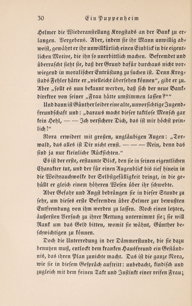 Jpetmer bte 2Öteberan(Mung $rogftab$ an ber 33anf $u er* langen* $ergeben$* 2(ber, tnbem fte ü)r Siftann unwtfftg ab* weift, gewahrt er tt>r ttnwtlifur(irf) einen @tnbti(f tn bte eigent* (trf)en SOZottoe, bte tfyn fo unerbtttttcf) machen* 53efrembet nnb dberrafcfyt fte^t fte, baß ber ©runb bafdr burcf)au£ ntrf)t oor* wtegenb tn morattfcfjer (£ntruftung an [neben tfL £)enn,ftrog* ftab£ gefyter t)dtte er „melletd)t überfein fbnnen, gibt er $u* 3fber „foftt e3 nnn befannt werben, baß ftd) ber nene Q3anf* bireftor non ferner „grau b)dtte umjltmmen taflfen? Unbbanntji@untt)ertetberetneatte,unöorjtd)tige3ugenb* freunbfcfyaft nnb: „barauä mad)t btefer taftlofe SO?enfcf) gar fein Jpefyt,-3d) oerftefjere £>tcf), ba£ ift nur fybcßß: petn* (trf) ! 9?ora erwtbert mit großen, ungläubigen Gingen: „£or* watb, baS atfeS tfi Dir ntcf)t ernft*-Sftetn, benn ba& ftnb ja nnr ftetnticfye 9tucfß'cf)ten* & tft ber erfle, ernannte ©txef, ben fte tn feinen eigentlichen @f)arafter tut, nnb ber für etnen 2iugenbttcf bt$ tief f)tnetn tn bte $Betf)rancf)tt>o(fe ber @etbftgefdftigfett bringt, tn bte ge* fynftt er gteicfy einem höheren 2Befen über tbr fcfywebte. 3(ber ©efafyr nnb 2(ng(i bebrangen ß'e tn btefer @tmtbe fefyr, nm btefeä erfte 33efremben über Jpetmer $ur bemnßten (£ntfrembnng non tf)m werben ;u tajfen* 9?od) etnen testen, außerften $erfud) $u ü>rer Rettung unternimmt fte; fte will 3tanf nm ba$ ®eib bitten, womit fte wafynt, ©nntfyer be* frf)Wtcf)ttgen ;n fonnen. £)ocfy bte Unterrebnng in ber Ddmmerftnnbe, bie fte ba;n benn^en muß, enttoeft bem franfen JJmuSfreunb ein @eftanb* ni£, ba$ tf)ren 9>tan ;untcf)te macht* £)a$ ift bie gan^e 9?ora, wie fte in biefem ©efprach auftritt: unbebacht, ftnbtfch nnb ^ng(etd) mit bem feinen £aft nnb Snjiinft einer reifen grau;