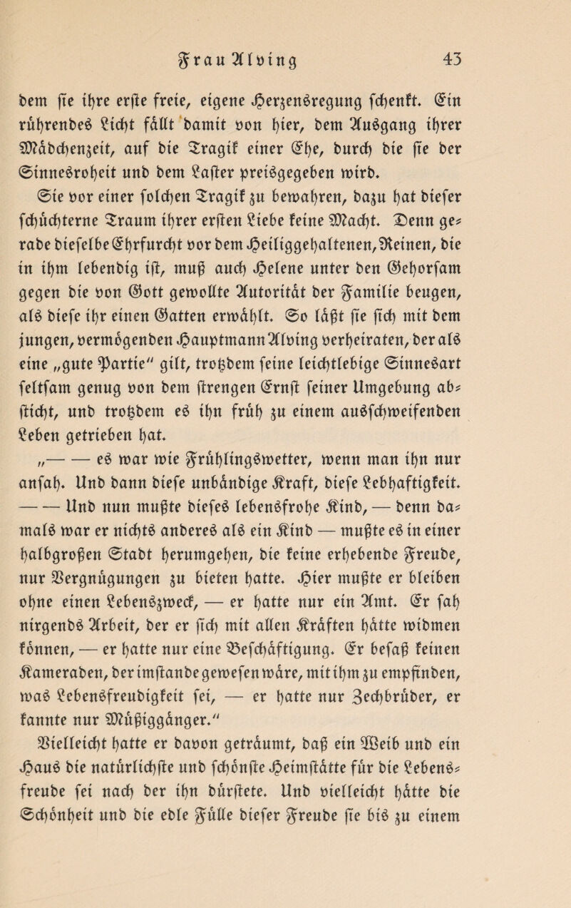 bem fte tt>re erße freie, eigene ^er^enSregmtg fcfyenft* (£in ruhrenbeS ?id)t fdllt bamtt non i)ier, bem 2luSgang ihrer ^ttabchen^eit, auf bte Sragif einer @l)e, burd) bie fte ber 0tnneSrof)ett unb bem Hafter pretSgegeben mtrb* 0te oor einer folgen ^ragif $u bemahren, baju hat btefer fcbucbterne bräunt ihrer erften £tebe feine 2D?ad)t £)enn ge* rabebtefefbe@i)rfnrd)t oor bem Jpetliggehaltenen,deinen, bie in thm lebenbig iß, muß and) Jjelene unter ben ©efyorfam gegen bie non ($ott gemollte Autorität ber gamilte beugen, als biefe ihr einen (hatten ermdl)lt. 0o tagt fte ftd) mit bem jungen, 0erntbgenbenJ2auptmann2llmng oerhetraten,beralS eine „gute Partie gilt, tro^bem feine teid)ttebige 0tnneSart fettfam genug non bem ßrengen (£rnft feiner Umgebung ab* jUd)t, unb tro^bem eS ihn früh ^n einem auSfchmetfenben £eben getrieben hat „-eS mar mte gruhfingSmetter, menn man tf>n nur anfaf). Unb bann biefe mtbdnbtge $raft, btefe £ebhafttgfett -Unb nun mußte btefeS lebensfrohe dftnb, — benn ba* malS mar er ntd)tS anbereS als ein $inb — mußte eS in einer halbgroßen 0tabt herumgehen, bie feine erhebenbe greube, nur Vergnügungen $u bieten hatte. ^>ier mußte er bleiben ohne einen £ebenS$mecf, — er hatte nur ein 2lmt. 0r fah nirgenbS 2lrbeit, ber er ftd) mit allen Kräften hatte mtbmen fonnen, — er hatte nur eine 33efd)dfttgung. befaß feinen ^ameraben,berimß:anbegemefenmdre,mitthm^u empftnben, maS £cbenSfrenbtgfett fet, — er hatte nur 3ed)bruber, er fannte nur SDtttßiggdnger. Vielleicht hatte er baoon getrdumt, baß ein Vöetb unb etn JpauS bte naturlichfte unb fcbbnße Jjeimßdtte für bie Gebens* freube fet nad) ber tf)n burftete. Unb oielleicht h&tte bte 0d)6nhett unb bie eble gulle btefer greube ß'e bis $u einem