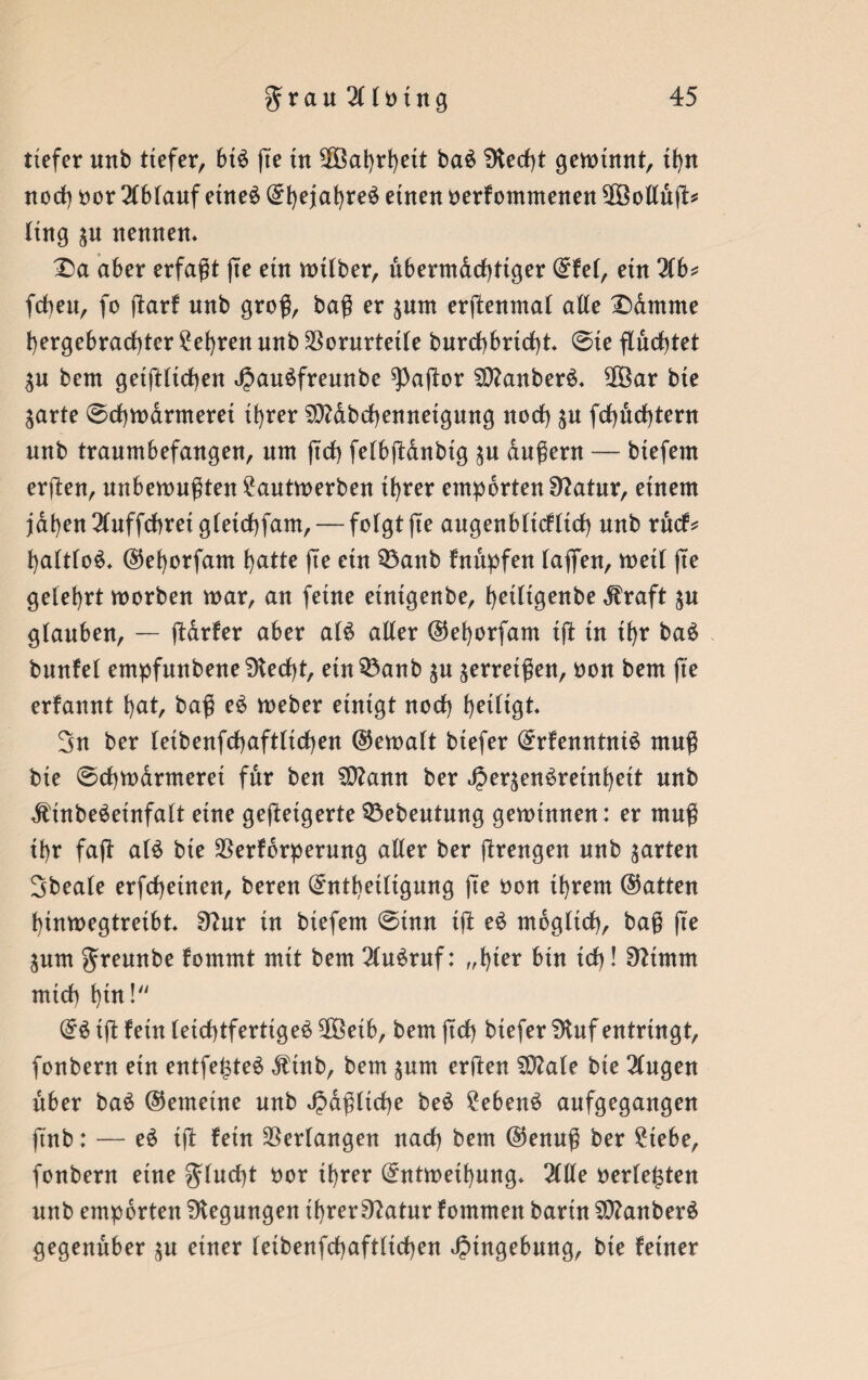 tiefer uttb tiefer, bt£ ße tn Wahrheit ba$ Stecht gemiaut, tf)n noch bor 2(6fauf etneö ^t)ejat)reö etnett oerkommenen ^Bollujl:* Itng gn nennen« X)a aber erfaßt jte ein mtlber, ubermdchtiger Ekel, ein 2lb* (eben, fo dark nnb groß, baß er pm erßenmal alte £)dmme hergebrachter lehren nnb Vorurteile bnrchbrtcht ©ie flachtet gn bem geldlichen JJauSfreunbe ^aftor SttanberS« 2Öar bie garte ©chmarmerei ihrer SMbchennetgung noch gn fchnchtern nnb traumbefangen, um ftch felbßdnbig gu äußern — biefem erjlen, unbemußten 2autmerben ihrer empörten Statur, einem jähen 2luffchrei gletchfam,— folgt jte augenblicklich nnb ruck? haltlos ©ehorfam hatte jte ein 33anb knüpfen (ajfen, meil jte gelehrt morben mar, an feine etntgenbe, hetligenbe ^raft gn glauben, — ßarker aber al$ aller @ef)orfam iß tn ihr ba£ bnnfel empfnnbene Stecht, etn^anb gn gerretßen, bon bem ße erkannt hat, baß e$ meber einigt noch heiligt« 3n ber leibenfcßaftltchen ©ernalt btefer Erkenntnis muß bie ©chmdrmeret für ben Sttamt ber «JpergenSreinheit nnb dtinbeSetnfalt eine gedeigerte 33ebeutung geminnen: er muß ihr fad als bie Verkörperung aller ber ßrengen nnb garten 3beale erfcheinen, bereu Entheiligung ße bon ihrem (hatten htnmegtreibt« 9?nr in biefem ©inn iß eS möglich, baß ße gum Jreunbe kommt mit bem 2(uSruf: „hier bin ich! Sfttmm mich hin! ES iß kein leichtfertiges 3Öeib, bem ßch biefer 5Kuf entringt, fonbern ein entfejßeS Ätnb, bem gum erden Sftale bie 2lugen über baS ©emetne unb faßliche beS 2ebenS anfgegangen ftnb: — eS iß kein Verlangen nach bem @enuß ber £tebe, fonbern eine flucht bor ihrer Entmethung« 2llle berieten nnb empörten Biegungen ihrerS?atur kommen barin SftanberS gegenüber gn einer (eibenfchaftlichen Eingebung, bte keiner