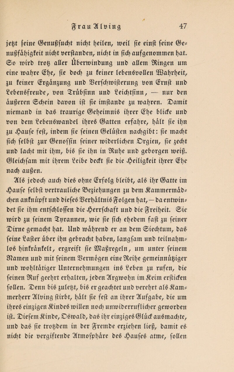 4 je($t ferne ®enußfud)t ntd)t fyetfen, metl fte etnfl: ferne @e* nu^fd^tgfett nicht verßanben, ntcf)t tu ßd) aufgenommen hat @o mtrb tro£ aller Ubermütbung unb allem Gingen um eine maf)re (£h^ fte bod) zu ferner lebensvollen Sß3af)rf>ettA Zu feiner Ergänzung nnb Verfcßmißerung von (£rnß nnb 2ebenSfreube, von Srübßnu nnb £etd)tßnn, — nur ben äußeren @d)ein bavon iß fte imßanbe zu magren* £)amit ntentanb tu baS traurige ©ehetmntS tf>rer (£t)e blicfe nnb von bem £ebenSmanbet tfjreS hatten erfahre, f)dlt fte ifyn Zu Jpaufe feß, inbem fte feinen (Mußen nacßgtbt: fte mact)t ft'd) felbß zur ©enofft'n feiner mtberltchen £)rgten, ße zecht nnb lacf>t mit ihm, bis fie if>n tn Dtuhe nnb geborgen metß» ©letchfam mit ihrem £etbe becft fte bie Jpetltgfett ihrer nach außen» 2CIS jebocl) and) bteS ohne Erfolg bleibt, alS if>r @atte trn JJaufe felbß vertrauliche Beziehungen zu bem dfammermab* d)en anfnnpft nnb biefeS Verhältnis golgen hat, — ba entmin* bet ße thm entfcßlofien bie Jperrfcbaft nnb bie grethett ©ie mirb zu feinem ^rannen, mie ße ßcß ehebem faß zu feiner £)trne gemacht hat Unb mahrenb er an bem @ted)tum, baS feine £aßer über ihn gebracht haben, langfam unb teilnahm* loS htufrdnfelt, ergreift ße Maßregeln, um unter feinem tarnen unb mit feinem Vermögen eine Diethe gemeinnütziger nnb wohltätiger Unternehmungen inS Men zu rufen, bie feinen Dtuf geehrt erhalten, jeben 2lrgwof)n tm $etm erßtcfen follen» £>enn bis zule£t, bis er geachtet nnb verehrt a(S Äam* merherr 3l(ving ßtrbt, halt ße feß an ihrer Aufgabe, bie um ihres einzigen ÄtnbeS nullen noch unmtberrufltcher gemorben tß» Diefem dfinbe, £)Swalb, baS ihr einziges @lncf anSmad)te, nnb baS ße tro^bem in ber grembe erziehen ließ, bamit eS nicht bie vergiftenbe 2ltmofphdre beS JJaufeS atme, follen