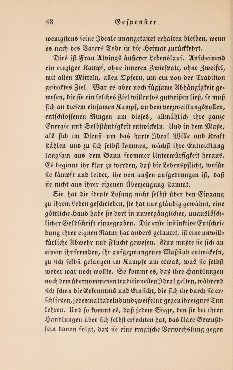 wenigßenS ferne Sbeale anangetaßet erhalten 6tet6eitr wenn eS nach beS VaterS $obe tu bte Jjeimat zurdckkebrt* £ßeS tß ^rau 3llmngS dußerer Lebenslauf* 2lnfcf)etnenb etn einziger dkarnpf, ohne inneren Swtefpalt, ohne Bwetfel, mit allen Mitteln, allen Opfern, um etn non ber ^rabitton geßeckteS 3tel* $Öar eS aber noch fdgfame 2lbhdngtgkett ge* wefen, bte ße etn folcßeS 3iel willenlos gutbetßen ließ, fo muß ftdt) an btefem einjamen <ftampf, anbemoerzwetflmtgSoollen, entfcfßojfenen Gingen um btefe^ r allmdhlicf) ihre ganze Energie unb ©elbßdnbtgkett entwickeln* Hub tn bem Sttaße, als jtcf) tut £)tenß um baS fyarte Sbeal 9ßBtlle unb $raft ßafßen unb zu jtcf) felbß kommen, wacßß it>re Entwicklung langfam aus bem 93ann frommer Unterwurßgkeit heraus* ES beginnt thr klar zu werben, baß bte £ebenSpßtcf)t, wofdr fte kdmpft unb leibet, thr non außen aufgebrungen tß, baß jte ntd)t auS ihrer eigenen Überzeugung ßammt* ©ie f>at bte ibeale £ofmtg atcf)t felbß über ben Eingang ju ihrem £eben gefcbrteben, ße hat nur gläubig gewannt, eine gottlicße^anb habe jte bort iu unn erg au g lief) er, unauSlbfcf)* lieber ©olbfcfyrtft etngegraben* £>te erße tnßtnftine Entfcfjei* bung ihrer eignen Statur hat anberS gelautet, iß eine anwill* furlicbe 3(bwehr uub flucht gewefen* 9^un mußte fte ßcf) an einem thrfremben, ihr aufgezwungenen$)?aßßab entwickeln, Zu ftef) felbß gelangen tut Kampfe um etwas, waS jte felbß Weber war noch wollte* ©o kommt eS, baß ihre 4?anbfungen noch bem übernommenen trabtttonellen Sbeal gelten, wafjrenb ftch febon bte Erkenntnis unb Einßcbt, bie jtcf) ihr bureb ße er* fcf)lteßen,jebeSmaltabelnbunbzweifelnbgegenthretgneS3:un kehren* Unb fo kommt eS, baß jiebem ©tege, ben ße bei ihren JJanblungen über ftch felbß erfochten hat, baS klare Gewußt* fern baoon folgt, baß ße eine tragifebe Verwechslung gegen