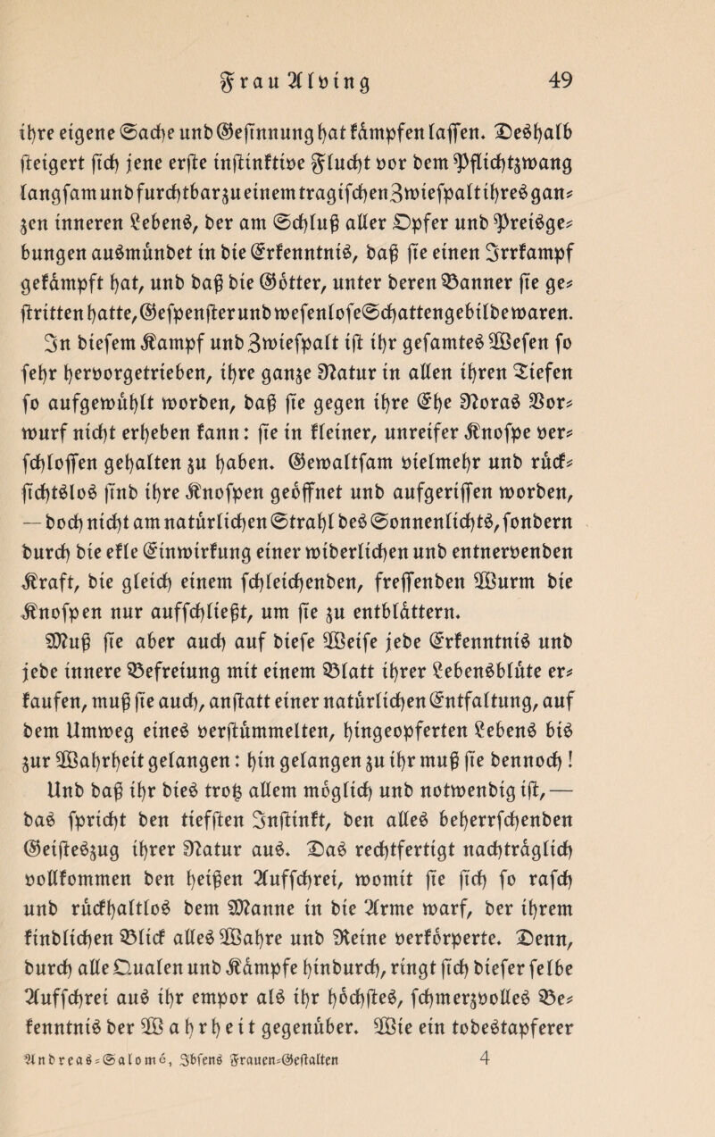 ihre eigene @arf)e unb ($eßnnung J)at f&mpfenlaffen* Deöt)a(6 Weigert ßch jene erße tnßinfttoe gtucfß oor bem ^fltcf)t$tt>ang tangfamunbfurchtbarpeinemtragifchen3ttnefpaltthreSgan* ^en inneren £ebenS, ber am @cf)lnß aller £>pfer unb ^retSge* bangen auSmunbet in bie ErfenntniS, baß ße einen Srrfampf gefampft hat, unb baß bie ©btter, unter beren Banner ße ge* ßritten hatte, ©efpenßer unb mefenlofe@chattengebtlbemaren. 3n btefem $ampf unb 3wiefpalt iß ü)r gefamteS 2öefen fo fefyr heroorgetrteben, ihre gan^e 9?atur in alten ihren liefen fo aufgemüfylt morben, baß ße gegen ihre Ehe SftoraS $or* mnrf nicht ergeben fann: ße in Heiner, unreifer $ nofpe oer* fdhlojfen gehalten p haben. ©emaltfam metmefyr unb rßcf* ßrfßSloS ßnb il)re Änofpen geöffnet unb aufgertffen morben, — borf) nicht am natürlichen 0traf)l beS @onnenlichtS,fonbern burch bie efle Einmtrfung einer mtberltchen unb entneröenben $raft, bie gleich einem fcßleicßenben, freffenben -$öurm bie dhtofpen nur auffchließt, um ße p entbl&ttern. SOhtß ße aber auch auf biefe 2Öetfe jebe ErfenntniS unb jebe innere Befreiung mit einem Q5latt ihrer £ebenSblute er* laufen, muß ße auch, anßatt einer natürlichen Entfaltung, auf bem Ummeg etneS oerßummelten, hingeopferten 2ebenS btS pr Wahrheit gelangen: f)ut gelangen p ihr muß ße bennocf)! Unb baß ihr bieS trojj allem möglich unb notmenbig iß,— baS fprtcfß ben tiefßen 3nßtnft, ben alles beherrfcßenben (SeißeSpg ihrer Statur auS. £>ae rechtfertigt nachträglich ootlfommen ben h^ßen 2luffchret, momit ße ßch fo rafch unb rucfhaltloS bem Spanne tn bie 3lrme marf, ber ihrem finbltchen Q3ltcf atleS^Öahre unb Steine oerfbrperte. £)enn, burcf) alte Dualen unb Kampfe hinburch, ringt ßch biefer felbe 3luffchrei auS ihr empor alS ihr hbchßeS, fchmerpolleS Q3e* fenntniS ber 903 a h t h e i t gegenüber* 2Öie ein tobeStapferer JUnbreaö = @alome, 3bfenö $tauen=@dlaltett 4