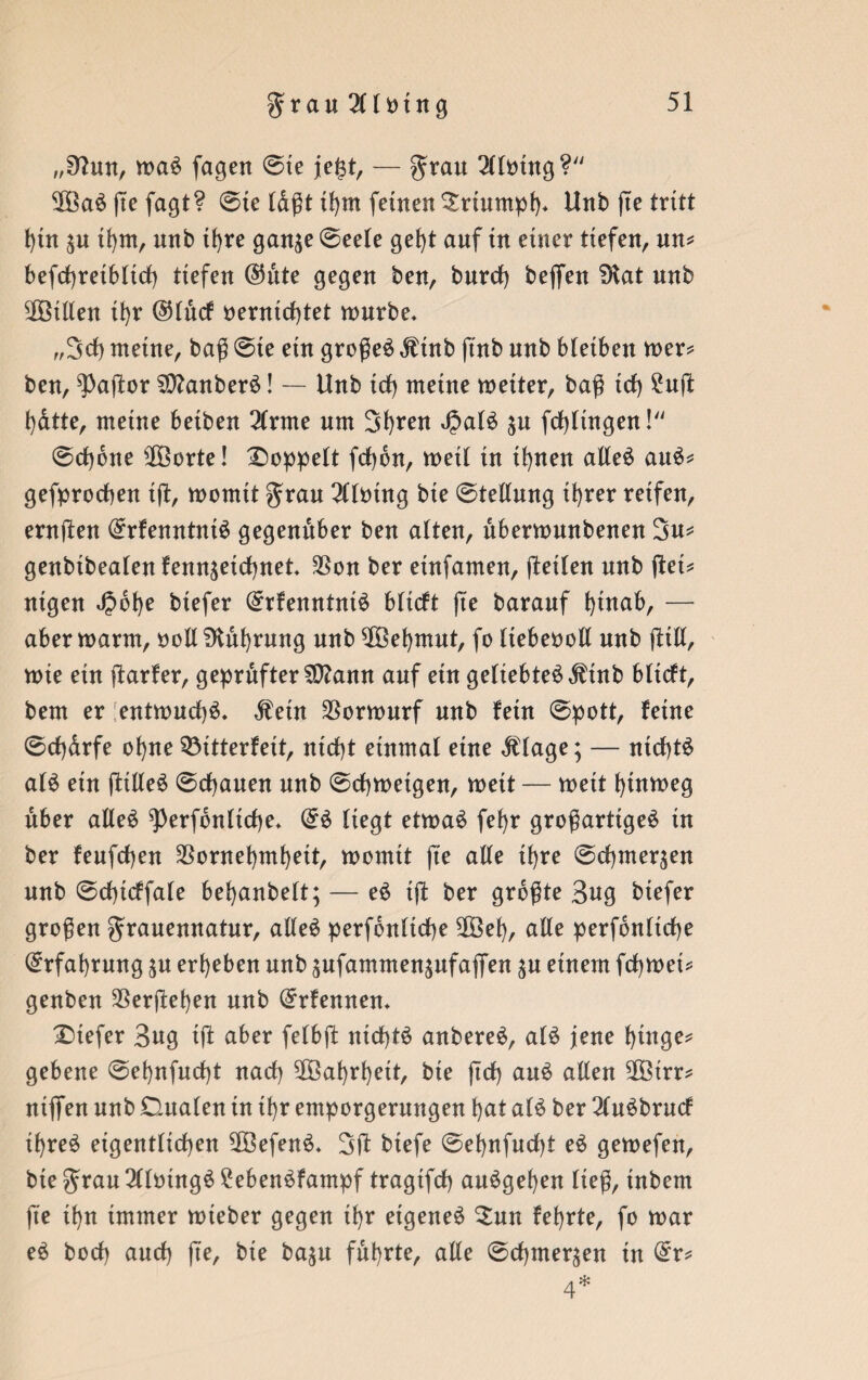 „92un, ma£ jagen ©te je£t, — grau 2(lmng? ‘ÜBaS jte fagt? ©te lagt if)tn feinen Srtumpf)» Unb jte tritt t)in $u ü)tn, unb tfyre gan^e ©eele gef)t auf in einer tiefen, un= befd)retb(td) tiefen @nte gegen ben, burd) bejfen ?Hat unb ^Bitten tfyr ($lucf t>errrtcf)tet mürbe» ,,3d) meine, baß ©ie ein großem Ätnb ßnb nnb bleiben mer* ben, ?)aßor 2D?anberö! — Unb td) meine metter, baß td) £uß t)dtte, meine beiben 2(rme um 3f)ren JpalS ^n fdßtngen! ©d)6ne $Borte! doppelt fd)bn, meil in ihnen alleö au$* gefprocßen iß, momtt grau Mining bte ©tellnng it)rer reifen, ernßen (£rfenntnt$ gegenüber ben alten, ubermunbenen 3u* genbibealen fennjeid)net $on ber einfamen, ßeilen nnb ßei* nigen J?bf)e btefer (£rfenntni$ blicft jte baranf l)inab, — abermarm, oollSKubrung nnb ^Befymut, fo liebeooll nnb ßtll, mie ein ßarfer, geprüfter $ttann auf ein geliebte$$inb bltcft, bem er entmud)$. $eüt $ormurf nnb fein ©pott, feine ©d)drfe of)ne Q3itterfeit, nicht einmal eine «ftlage; — ntcf)t£ al$ ein ßille£ ©cf)auen nnb ©chmetgen, meit — meit hütmeg über alleö ^erfbnliche* ©£ liegt etmaö fef>r großartige^ in ber feufcfjen $ornet)mf)ett, momtt jte alle if>re ©Chinesen nnb ©dßcffale behanbelt; — e£ iß ber größte 3«g btefer großen granennatnr, alle# perfbnltche 2Öef), alle perfonlicße Erfahrung jn ergeben nnb ^nfammensnfajfen ^n einem fchmei* genben 23erßel)en nnb Qrrfennen» Dtefer 3ng tß aber felbß nicßtö anbereö, al$ jene f>tnge^ gebene ©ehnfudß nad) 5ßBal>rl)eit, bte ßd) auö aßen 2Ötrr* ntjTen nnb Dualen tn if)r emporgernngen l)at al$ ber 21u$brucf if)te$ eigentlichen 2Öefen£» 3ß biefe ©ef)nfud)t eö gemefen, bte grau 211mng$£eben$fampf tragtfd) au^gefyen ließ, tnbetn jte tl)n immer mteber gegen tf)r eigene^ $un fef>rte, fo mar e£ bod) and) ße, bie ba$u führte, alle ©d)tner$en tn @r* 4*