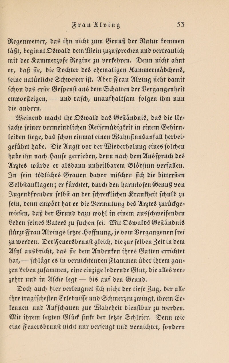 SKegenmetter, ba$ it>rr nicht ^urn ©enuß ber Sftatur fommen (dßt, begtnnt£>$tt>alb bem$}einäusufprechenunbbertrau(tch rrttt ber Äammersofe Diegtne $u berfehren* £)enn nicht ahnt er, baß ß'e, bte Tochter be$ ehemaligen $antmermdbchen3, ferne natürliche @d)tt>efter tß. 2Cber grau 2llbtng ftefyt bauttt fchon ba$ erße ©efpenß au£ bem 0cf)atten ber Vergangenheit emporßetgen, — uub rafch, unaufhaltfam folgen ihm uuu bte anberu. 2Öetnenb macht it>r £)$malb ba£ ©eßdnbntS, ba$ bte Ur* fache ferner bermeütbltchen SKeifemitbtgfeit tu einem ©ef)int* letben liege, ba£ fchon einmal einen 2Öahnßmt$anfatt herbet* geführt habe. X)te 2lngß bor ber ^öteberholung etne$ folgen l)abe tt)tt nach Jpaufe getrieben, beun nach beut 2lu$fpruch be£ 2frjteö mürbe er aBbann unheilbarem Q3Iobftnn berfaden. 3n fetn toblicheä ©rauen babor mifdhen (trf) bie bttterßen 0elbßanHagen; er furchtet, burch beu harmlofen©enuß bon Bugenbfreuben felbß an ber fd)recffirf>en Äranfhett fcßulb $u fetn, benu empört hat er bie Vermutung be$ 2Crgteö $urücfge* miefen, baß ber ©runb ba$u mof)l in einem auöfchmetfenben 2eben feinet Vater£ ^n fnchen fei. SD?tt£)6malb$ ©eßanbntä ßür^t grau 2(lbtng3 le£te Hoffnung, je bom Vergangenen frei $u merben. £>ergeuer$brunß gleich, bte ^ur felben Beit tn bem 2Cfpt auSbricht, ba$ ße bem 2lnbenfen ihre£ ©atten errichtet hat, — fcßldgt e$ in berntchtenben glamnten über ihrem gan* jen 2eben jnfammen, eine einzige lobernbe ©tut, bte ade$ ber* $ehrt unb in 2lfcße (egt — biö auf ben ©runb. £)ocß auch h^r berleugnet ftch nicht ber tiefe Bug, ber ade ihre tragtfcßeßen ©rlebntflfe nnb 0chmer$en swingt, ihrem ©r* fennen nnb ^luffcßauen jnr Wahrheit btenßbar $u merben. 20?tt ihrem lebten ©lücf ftnft ber le£te 0cf)leier. £>enn mie eine geueräbrunß nicht nur berfengt nnb bernichtet, fonbern