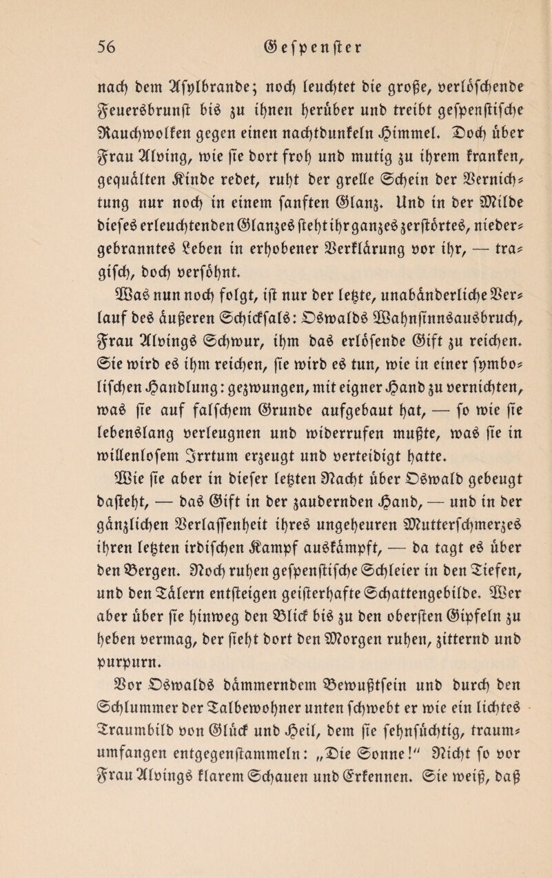 nad) bem 2lft)lbranbe; norf) leuchtet bie große, oerldfcfenbe geuerSbrunft btS ^u ihnen h^ber uttb treibt gefpenjttfcbe 9iaud)toolfen gegen einen narf)tbnnfe(n JptmmeL Dorf) über gran 2llotng, tote jte bort frei) unb mutig $u ihrem franfen, gequälten $tnbe rebet, rnbt ber grelle ©cbetn ber Vernich? tung nnr norf) tn einem fanften @tan^ Unb in ber SDftlbe btefeS erleurf)tenben ©langes ftelrfthr ganzes äerftorteS,nteber? gebranntes ?eben in erhobener SSerfldrung oor tl)r, — tra? gtfd), boef) oerfbhnt 2ÖaS nun norf) folgt, ijt nur ber le£te, unabdnberltrf)e$er? lauf beS äußeren ©chirffalS: DStoalbS !£BahnftnnSauSbrurf), $rau 2llotngS ©d)tour, thm baS erlofenbe @tft $u reichen* @te toirb eS ibm reichen, fte toirb eS tnn, tote in einer fpmbo? ltfrf)en JJanblung: gelungen, mit eigner Jpanb ju oernirf)ten, toaS fte auf falfrf)em @runbe aufgebaut hat, — fo tote fte lebenslang oerleugnen unb totberrufen mußte, toaS fte in totllenlofem Irrtum erzeugt unb oertetbigt hatte« 2Bte jte aber in biefer leisten 9?arf)t über DStoalb gebeugt bajlel)t, — baS @tft in ber jaubernben rfpanb, — unb in ber gänzlichen 3Serlaflfenl)eit tl)reS ungeheuren $Dhttterfrf)merzeS ihren lebten trbifchen «fampf auSfdmpft, — ba tagt eS über ben bergen* 9?od) ruhen gefpenfttfehe ©rf)leter tn ben Siefen, unb ben Salem entjtetgen getjterf)afte©d)attengebtlbe. $Ber aber über jte htntoeg ben 53lirf bis zu ben oberften ©tpfeln zu heben oermag, ber ftef)t bort ben borgen ruhen, zitternb unb purpurn« $or DStoalbS bammernbem $3etoußtfein unb burrf) ben @rf)lummer ber Salbetoofjner unten frf)toebt er tote ein licbteS Sraumbtlb oon @lttrf unb JJeil, bem jte fehnfurf)ttg, träum? umfangen entgegenjtammeln: „Die ©onne! 9?irf)t fo oor grau 2(lotngS Harem ©dbauen unb Qrrfennen« ©te toeiß, baß