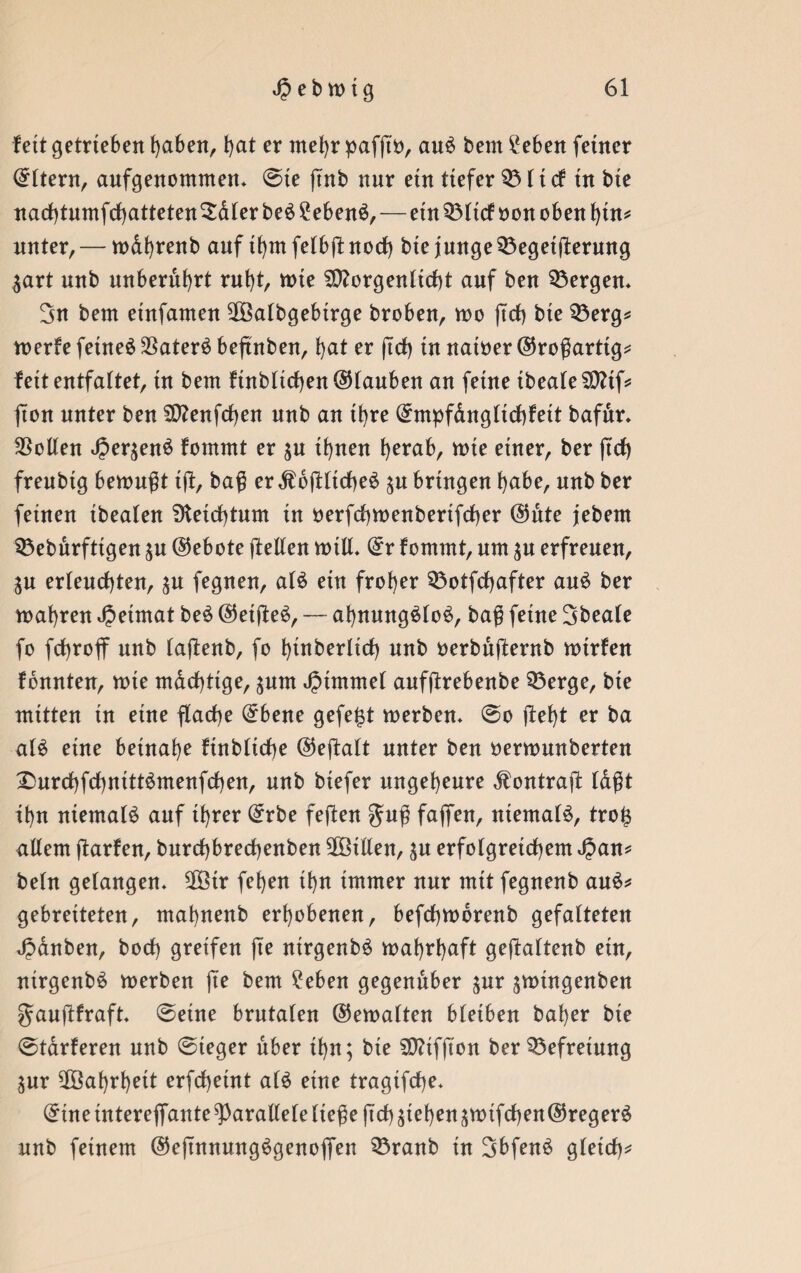 fett getrieben haben, f)at er mehr pafftö, au$ bem hebert feiner Eltern, aufgenommen* ©te ftnb nur etn tiefer $8licf in bte narf)tumfrf)atteten5aler be£ 2eben$, — ein Q31tcf oon oben bin* unter, — wdbrenb auf tbmfelbftnorf) bte junge 53eget(ferung $art nnb unberührt rnbt, wte SDtorgenlicbt auf ben bergen* 3n bem etnfamen SOöalbgebirge broben, wo (trf) bte 33erg* werfe fetne£ $ater£ beßnben, bat er (trf) tu natöer©roßarttg* fett entfaltet, in bem ftnbltrfjen®tauben an feine tbeafe SD?tf= (ton unter ben $D?enfrf)en nnb an ihre (£mpfdngltrf)f eit bafdr* Sollen ^er^enö fommt er $u if)neu herab, wte einer, ber (trf) frenbtg bemüht i(t, baß er $b(tlirf)e£ $u bringen habe, nnb ber feinen tbealen 9teirf)tum in oerfcbwenberifcber @ute jebern Sßeburfttgen ju (Gebote (teilen will* dt fommt, um $u erfreuen, $u er(enrf)ten, ^u fegnen, al£ etn frober Q3otfrf)after au£ ber wahren Heimat be£ @et(te$, — ahnungslos, baß feine Sbeale fo frf)ro(f nnb (aftenb, fo binberlirf) nnb oerbufternb wtrfen fonnten, tote mächtige, jnm Fimmel aufßrebenbe 33erge, bie mitten in eine flarf)e (£bene gefegt werben* ©o (tebt er ba als eine betnabe finblicbe ©ejtalt unter ben oerwunberten 2>urrf)fd)nittSmenfrf)en, nnb btefer ungeheure dfontrajt tdßt ibn niemals auf ihrer (£rbe feßen $uß faffen, niemals, tro£ allem ftarfen, burrf)brerf)enben ^Bitten, $u erfolgreichem 4?an* beln gelangen* 2Btr feben tbn immer nur mit fegnenb auS* gebreiteten, mabnenb erhobenen, befrfjwdrenb gefalteten Rauben, borf) greifen ße ntrgenbS wahrhaft geßaltenb ein, nirgenbS werben (Te bem £eben gegenüber jnr jwingenben gaußfraft* ©eine brutalen ©ewalten bletben baber bte ©tarieren nnb ©leger über tbn; bie SD?tfßon ber Befreiung ^ur Wahrheit erfcbetnt a(S eine tragifcße* ($tne tntere(fante parallele ließe ßrf) stehen äWtfrf)en@regerS nnb feinem ©eßnnungSgenoßen 35ranb in SbfenS gleich*