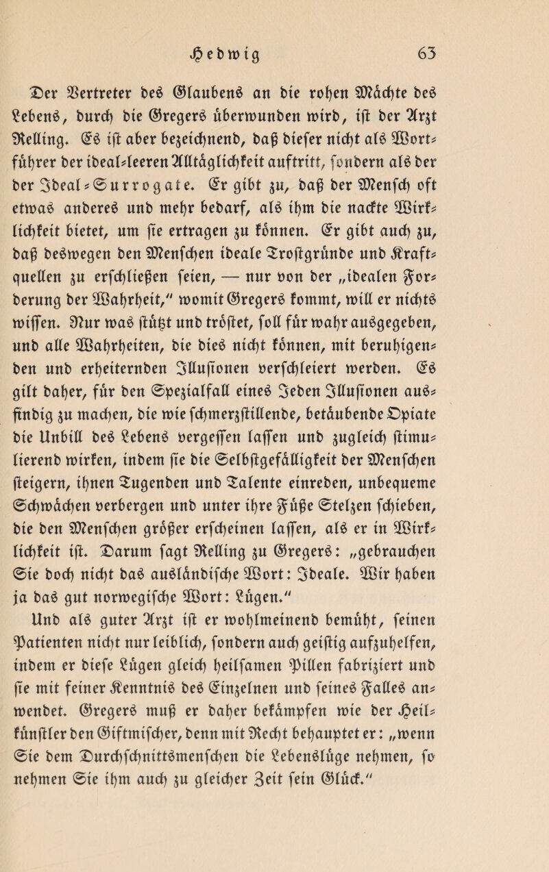 £)er Vertreter be£ ©taubenS an bte rohen 50?drf>te be£ £eben£, burd) bte ©regere dbermunben mtrb, tß ber Hx$t SKelltng* ©6 tß aber be^etdhnenb, baß btefer ntd)t at$ $3ort* fübrer ber tbeat4eeren2(tltdgttd)fett anftrttt, fonbern at£ber ber Sbeat*©urrogate* ©r gtbt ^u, baß ber 9D?enfd) oft etma$ attbereS nnb mehr bebarf, a(£ tf)m bte nadte 2Ötrf* ttd)fett btetet, um jte ertragen %u tonnen* ©r gibt and) ja, baß beSmegen ben 2D?enfd)en tbeate Slroßgrunbe nnb Äraft* quellen $u erfcfytteßen feten, — nnr bon ber „tbeaten gor* bernng ber 28ahrf)ett, momtt©reger$ fornrnt, null er ntdjtä n>xflfen* 9?ur ma$ ßufß nnb trdßet, foll für mafjr angegeben, nnb aßte SOöahrhetten, bte bte$ ntd)t tonnen, mtt beruhigen* ben nnb erhetternben Stlußonen berfdßetert merben* ©$ gttt bafjer, fdr ben ©pe^talfatl etne6 Seben Sttußonen auS* ftnbtg $u machen, bte mtefchmeräßtttenbe, betdubenbe£)ptate bte Unbttt be$ £eben£ bergejfen taffen nnb sngteid) ßtntu* tterenb Kurten, tnbem jte bte ©etbßgefdlltgfett ber $D?enfd)en ßetgent, tt)nen Sugenben nnb latente etnreben, nnbeqneme @d)K)dd)en verbergen nnb nnter tf)re guße ©tet^en fd)teben, bte ben Sttenfcfyen großer erfd)etnen taffen, at$ er tu Stötrf* tid)fett tß* £>arum fagt SRetltng $u ©regere: „gebrauchen ©te bod) ntd)t baS au$(anbtfd)e SOöort: Sbeate* $Btr haben ja ba$ gut normegtfd)e 28ort: 2ugen* Unb at$ guter 2tr$t tß er mot)tmetnenb bemüht, fernen Patienten ntd)t nnr tetbttd), fonbern and) getßtg anftuhetfen, tnbem er btefe 2ugen gtetd) hettfamen Ritten fabriziert nnb jte mit ferner $enntnt£ be$ ©tnjetnen nnb fetneö gattet an* menbet ©regere muß er baf)er befampfen mte ber Jjeit* funßter ben ©tftmtfcher, benn mit SKedjt behauptet er: „menn ©te bem £mrd)fd)nitt6menfd)en bte £eben£tuge nehmen, fo nehmen ©ie thm and) gtetcher 3cxt fern ©tuet/'