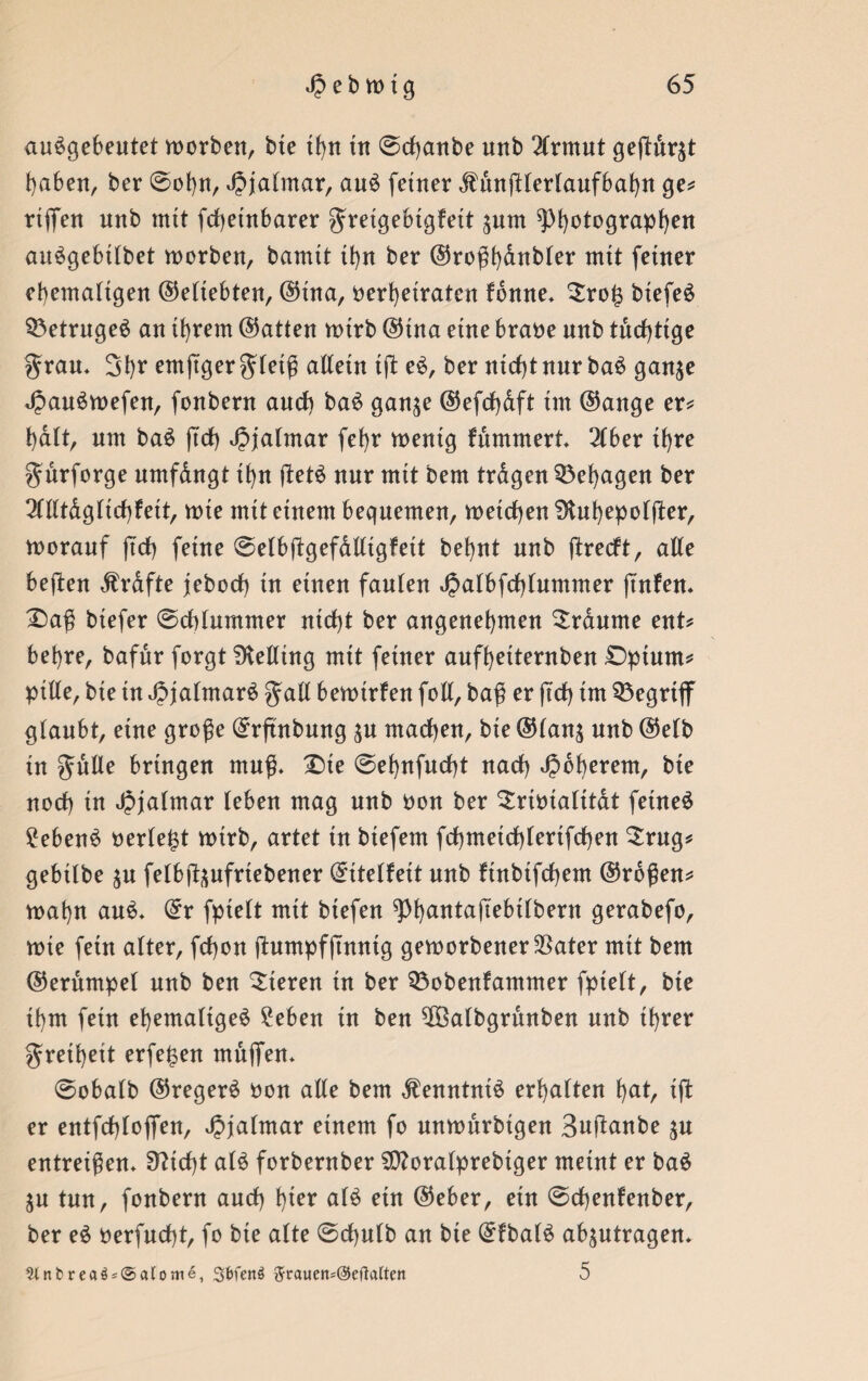 auSgebeutet worben, bie tfyn tn @d)anbe unb 2lrmut geßur^t haben, ber @obn, Jpjalmar, au$ feiner Mnßlerlaufbabn ge* rtflTen unb mtt fcßeinbarer ^retgebtgfett jum ^fyotograpfyen au^gebilbet worben, bannt tbn ber ©roßbdnbler mtt feiner ehemaligen ©eltebten, ©ina, ^erheiraten fdnne* $ro£ biefeS Betruges an ihrem (hatten wirb ©tna eine braoe unb tudßtge grau* Sb? ernßger gleiß allein tß e£, ber ntd)tnur ba$ gan$e *£au£wefen, fonbern and) ba$ gan^e ©efdjdft tm ©ange er* halt, um baS ftdb ^jaltnar febr wenig fummert* 216er ihre gürforge umfdngt ibn ßet$ nur mit bem trdgen behagen ber 2llltdglid)fett, wie mit einem bequemen, wetdben Ülubepolfler, worauf ftdb feine @elbßgefdlligfett bebnt unb ßredt, alle beßen Grafte jebod) in einen faulen ^albfd)tnmmer ßnfen* £>aß btefer @d)lummer nid)t ber angenehmen Traume ent* bebre, bafnr forgt Belting mit feiner aufbetternben Dptutn* pille, bte in JpjalmarS galt bewtrfen foll, baß er ßd) im begriff gtanbt, eine große ©rßnbung $u machen, bte ©lan$ unb ©elb in gulle bringen muß* X)te @ebnfud)t nad) ^oberem, bte nod) in Jjjalmar (eben mag nnb uon ber Srimalitat feinet £eben$ oerle^t wirb, artet tu btefetn fd)meid)(ertfd)en £rug* gebtlbe $u felbß^ufrtebener ©ttelfett unb finbifcßem ©roßen* wabn au$* ©r fpielt mtt biefen ^Pbantaßebtlbern gerabefo, wte fein alter, fcßon ßumpfßnntg geworbener SSater mtt bem ©erumpel unb ben Vieren tn ber Sßobenfantmer fpielt, bie ibm fein ehemalige^ £eben tn ben ^Öalbgrunben nnb ihrer gretbeit erfe^en muffen* @obalb ©regere uon alte bem $enntni£ erbalten b^t, tß er entfcßloffen, Jpjalntar einem fo unwurbigen Sußanbe $u entreißen* 9?id)t al£ forbernber $D?oralprebiger meint er ba$ $u tun, fonbern aud) hier al£ ein ©eher, etn @d)enfenber, ber e£ uerfncßt, fo bie alte ©cßulb an bie ©fba(£ ab^utragen* 9tnbreaö = @«(ome, gbfenö 5rauen*@etMten 5