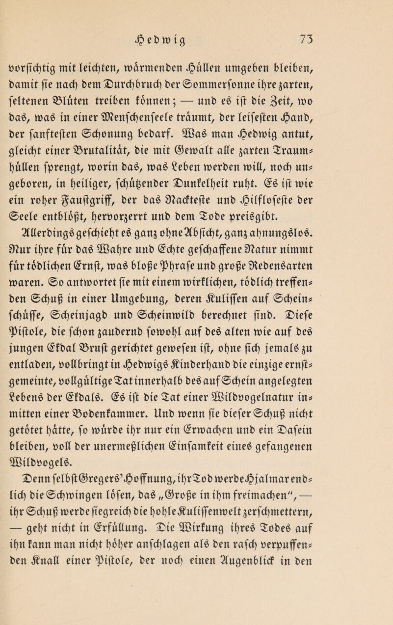 oorftchtig mit teilten, wdrmenben pullen umgeben bteiben, bamtt fie nach bem Durchbruch ber ©ommerfonne ihre garten, fettenen bluten treiben fbttnen; — nnb eS ig: bie Bett, wo baS, waS in einer SLenfchenfeete trdumt, ber tetfeften Jpanb, ber fanfteften ©chonmtg bebarf. 2BaS man Jpebwtg antut, gleicht einer Q3rutatitat, bie mit ©ewatt alle garten Sraum? butten fprengt, worin baS, waS £eben werben will, noch un? geboren, in beitiger, fchu£enber Dunfetbeit ruht. ©S tfl wie ein rober gauftgriff, ber baS Lacftejle nnb JpUftofefte ber ©eete entbtbgt, beroor^errt nnb bem Dobe pretSgtbt OTerbingSgefchtebt eS ganj obne2(bjtcbt, gan$ abnmtgStoS* Lur ihre für baS 2Babre nnb ©cf)te gefdbaffeneLatur nimmt für tobticben ©ruft, waS btoge ^Pbrafe unb groge Lebensarten waren* ©o antwortet fte mit einem wirUtcbett, tbbltch treffen? ben ©cbug in einer Umgebung, bereu Knüffen auf ©cheitt? fcbnffe, ©cbetnjagb nnb ©cbetnwitb berechnet ft'nb* Dtefe ^iftote, bie fchon $aubernb fowobt auf beS atten wie auf beS jungen ©fbat 53rn(l: gerichtet gewefen tft, ohne jtcb jemals p enttaben, oottbringt in JpebwtgS Ätnberbanb bie einzige ernft? gemeinte, oottguttige^atinnerbatb beSauf©chetn angetegten Gebens ber ©fbatS* ©S tft bie Sat einer 2öitboogetnatnr in? mitten einer 33obenfamnter. Unb wenn fte btefer ©cbug nicht getötet bdtte, fo würbe ihr nur ein ©rwacben nnb ein Dafetn bteiben, oott ber unermegltcben ©infamfeit etneS gefangenen 3Mbooge(S. Dennfetbjt©regerS’J2offnung,ibr3:obmerbeJ5jafmarenb? ttch bte ©chwingen tbfen, baS „©roge tn ihm freimachen'', — ibr ©chng werbe ftegretch bte bobteÄntiffenwett ^erfchntettern, — gebt nicht in ©rfuliung* Die SfBirfung ihres SobeS auf ibn fann man nicht hoher anfdffagen als ben rafch oerpuffen? ben dfrtalt einer ^ijlote, ber noch einen 2Cugenbltcf in ben