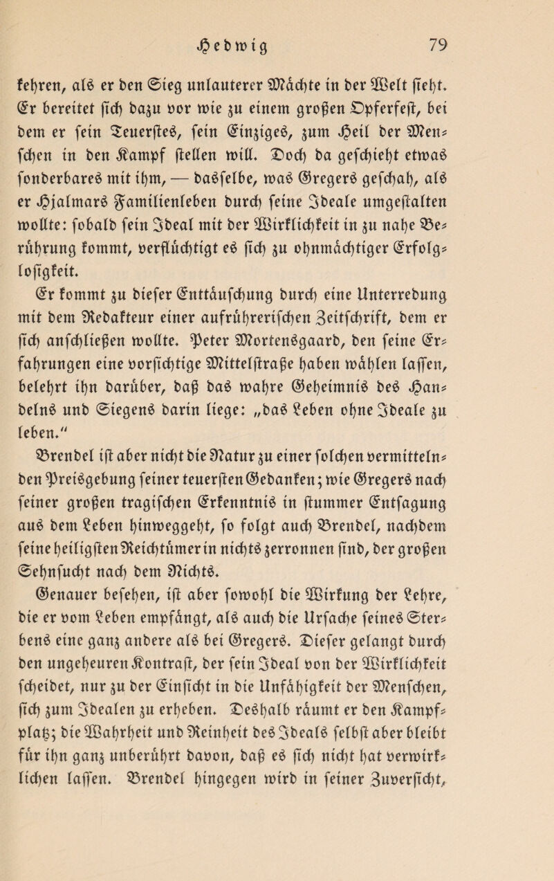 fefyrett, aB er ben @teg unlauterer Machte tu ber ülÖelt ßel)t* ©r bereitet ßd) ba$u oor tute $u einem großen £>pferfeß, bet betn er fein SeuerßeS, fetn ©tu^tge^, jum Jpetl ber $?ett* fd)eu in ben dlampf (leiten will* £)od) ba gefd)tel)t etwaö fonberbare$ mit it)m, — baSfelbe, wa$ ©regerä gefcf>at)r aB er JpjalmaB gamtltenleben bnrd) feine Sbeale nmgejlatten wollte: fobalb fetn Sbeat mit ber SOßirfltcbfeit tu $u nal)e 33e* ruhrung fomrnt, oerßudßigt e$ ßd) $n ohnmächtiger ©rfolg* loßgfett. ©r fomrnt $u btefer ©nttdufcbung bnrd) eine Unterrebnng mit bent 9vebafteur einer aufruhrerifcßen Settfcßrift, bem er ßcß anfd)lteßen wollte* ^eter SQBrtenSgaarb, ben feine ©r* fat)rungen eine oorßcßtige SOttttelßraße haben wählen taffen, belehrt it)n baruber, baß ba6 wal)re ©ehetmnB be$ Jpan* belnS nnb 0tegen$ barin liege: „baS 2eben ohneSbeale ^n leben* 33renbel iß aber nid)t bie 91atur ^n einer foldjen oermitteln* ben ^rei^gebnng feiner teuerßen ©ebanfen; wie ©regerä nad) feiner großen tragtfcßen ©rfenntnB in (lummer ©ntfagung au$ bem ?eben hinweggebt, fo folgt and) Sörenbel, nadjbem feine beiligßenSKeid)tumer tu nid)B verronnen ßnb, ber großen @ef)nfud)t nad) bem SfticbB* ©enauer beferen, iß aber fowofß bie ^Birfung ber £et)re, bie er uom 2eben empfdngt, aB aud) bie Urfad)e fetne£©ter* benS eine gan$ anbere aB bei ©regeB* tiefer gelangt bnrd) ben ungeheuren dlontraß, ber fetn Sbeal uon ber 9Götrflid)feit fcbeibet, nur $u ber ©inßcßt in bte Unfdt)igfeit ber $D?enfd)en, ßd) $um Sbealen ^u ergeben* £5e$l)alb rdnmt er ben dlampf* pla§; bie ^Babrbeit nnb Feinheit be6 3beaB felbß aber bleibt für ihn ganj unberührt baoon, baß e£ ßd) ntd)t hat oerwirf* lid)en laß'en* 33renbel hingegen wirb in feiner 3uoerßd)t,